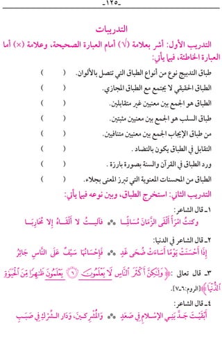 ‫ـ‬١٢٥‫ـ‬
‫ﺍﻟﺘﺪﺭﻳﺒﺎﺕ‬
‫ﺃﻣﺎ‬ (×) ‫ﻭﻋﻼﻣﺔ‬ ،‫ﺍﻟﺼﺤﻴﺤﺔ‬ ‫ﺍﻟﻌﺒﺎﺭﺓ‬ ‫ﺃﻣﺎﻡ‬ (√) ‫ﺑﻌﻼﻣﺔ‬ ‫ﺃﴍ‬ :‫ﺍﻷﻭﻝ‬ ‫ﺍﻟﺘﺪﺭﻳﺐ‬
:‫ﻳﺄﰐ‬ ‫ﻓﻴﲈ‬ ،‫ﺍﳋﺎﻃﺌﺔ‬ ‫ﺍﻟﻌﺒﺎﺭﺓ‬
( ) .‫ﺑﺎﻷﻟﻮﺍﻥ‬ ‫ﺗﺘﺼﻞ‬ ‫ﺍﻟﺘﻲ‬ ‫ﺍﻟﻄﺒﺎﻕ‬ ‫ﺃﻧﻮﺍﻉ‬ ‫ﻣﻦ‬ ‫ﻧﻮﻉ‬ ‫ﺍﻟﺘﺪﺑﻴﺞ‬ ‫ﻃﺒﺎﻕ‬
( ) .‫ﺍﳌﺠﺎﺯﻱ‬ ‫ﺍﻟﻄﺒﺎﻕ‬ ‫ﻣﻊ‬ ‫ﳚﺘﻤﻊ‬ ‫ﻻ‬ ‫ﺍﳊﻘﻴﻘﻲ‬ ‫ﺍﻟﻄﺒﺎﻕ‬
( ) .‫ﻣﺘﻘﺎﺑﻠﲔ‬ ‫ﻏﲑ‬ ‫ﻣﻌﻨﻴﲔ‬ ‫ﺑﲔ‬ ‫ﺍﳉﻤﻊ‬ ‫ﻫﻮ‬ ‫ﺍﻟﻄﺒﺎﻕ‬
( ) .‫ﻣﺜﺒﺘﲔ‬ ‫ﻣﻌﻨﻴﲔ‬ ‫ﺑﲔ‬ ‫ﺍﳉﻤﻊ‬ ‫ﻫﻮ‬ ‫ﺍﻟﺴﻠﺐ‬ ‫ﻃﺒﺎﻕ‬
( ) .‫ﻣﺘﻨﺎﻓﻴﲔ‬ ‫ﻣﻌﻨﻴﲔ‬ ‫ﺑﲔ‬ ‫ﺍﳉﻤﻊ‬ ‫ﺍﻹﳚﺎﺏ‬ ‫ﻃﺒﺎﻕ‬ ‫ﻣﻦ‬
( ) . ‫ﺑﺎﻟﺘﻀﺎﺩ‬ ‫ﻳﻜﻮﻥ‬ ‫ﺍﻟﻄﺒﺎﻕ‬ ‫ﰲ‬ ‫ﺍﻟﺘﻘﺎﺑﻞ‬
( ) . ‫ﺑﺎﺭﺯﺓ‬ ‫ﺑﺼﻮﺭﺓ‬ ‫ﻭﺍﻟﺴﻨﺔ‬ ‫ﺍﻟﻘﺮﺁﻥ‬ ‫ﰲ‬ ‫ﺍﻟﻄﺒﺎﻕ‬ ‫ﻭﺭﺩ‬
( ) .‫ﺑﺠﻼﺀ‬ ‫ﺍﳌﻌﻨﻰ‬ ‫ﺗﱪﺯ‬ ‫ﺍﻟﺘﻲ‬ ‫ﺍﳌﻌﻨﻮﻳﺔ‬ ‫ﺍﳌﺤﺴﻨﺎﺕ‬ ‫ﻣﻦ‬ ‫ﺍﻟﻄﺒﺎﻕ‬
:‫ﻳﺄﰐ‬ ‫ﻓﻴﲈ‬ ‫ﻧﻮﻋﻪ‬ ‫ﻭﺑﲔ‬ ،‫ﺍﻟﻄﺒﺎﻕ‬ ‫ﺍﺳﺘﺨﺮﺝ‬ :‫ﺍﻟﺜﺎﲏ‬ ‫ﺍﻟﺘﺪﺭﻳﺐ‬
:‫ﺍﻟﺸﺎﻋﺮ‬ ‫ﻗﺎﻝ‬ ‫١ـ‬
‫ــﺎ‬‫ﹶ‬‫ﺑ‬‫ﹺ‬‫ﺎﺭ‬‫ﹶ‬ ‫ﹸ‬‫ﳏ‬ ‫ﻻ‬‫ﹺ‬‫ﺇ‬ ‫ﹸ‬‫ﻩ‬‫ــﺎ‬‫ﹶ‬‫ﻘ‬‫ﹾ‬‫ﻟ‬‫ﹶ‬‫ﺃ‬ ‫ﻻ‬ ‫ﹸ‬‫ﻓﺂﻟﻴــﺖ‬ ‫ــﺎ‬‫ﹰ‬‫ﹺ‬‫ﺎﳌ‬ ‫ﹶ‬‫ﺴ‬‫ﹸ‬‫ﻣ‬ ‫ﹶ‬‫ﺎﻥ‬‫ﹶ‬‫ﱠﻣ‬‫ﺰ‬‫ﺍﻟ‬ ‫ﻰ‬‫ﹶ‬‫ﻘ‬‫ﹾ‬‫ﻟ‬‫ﹶ‬‫ﺃ‬ ‫ﹰ‬‫ﺃ‬ ‫ﹶ‬‫ﺮ‬‫ﹾ‬‫ﺍﻣ‬ ‫ﹸ‬‫ﻭﻛﻨﺖ‬***
:‫ﺍﻟﺪﻧﻴﺎ‬ ‫ﰲ‬ ‫ﺍﻟﺸﺎﻋﺮ‬ ‫ﻗﺎﻝ‬ ‫٢ـ‬
‫ﹸ‬‫ﺮ‬‫ﹺ‬‫ﺎﺋ‬ ‫ﹶ‬‫ﺟ‬ ‫ﹺ‬‫ﱠﺎﺱ‬‫ﻨ‬‫ﺍﻟ‬ ‫ﹶ‬‫ﲆ‬‫ﹶ‬‫ﻋ‬ ‫ﹲ‬‫ﻒ‬‫ﹾ‬‫ﻴ‬ ‫ﹶ‬‫ﺳ‬ ‫ﺎ‬‫ﹶ‬ ‫ﹸ‬‫ﺎﳖ‬ ‫ﹶ‬‫ﺴ‬ ‫ﹾ‬‫ﺣ‬‫ﹺ‬‫ﺈ‬‫ﹶ‬‫ﻓ‬ ‫ﹴ‬‫ﹶﺪ‬‫ﻏ‬ ‫ﻰ‬ ‫ﹶ‬‫ﺤ‬ ‫ﹸ‬‫ﺿ‬ ‫ﹾ‬‫ﺕ‬‫ﹶ‬‫ﺎﺀ‬ ‫ﹶ‬‫ﺳ‬‫ﹶ‬‫ﺃ‬ ‫ﺎ‬‫ﹰ‬‫ﻣ‬‫ﹾ‬‫ﻮ‬‫ﹶ‬‫ﻳ‬ ‫ﹾ‬‫ﹶﺖ‬‫ﻨ‬ ‫ﹶ‬‫ﺴ‬ ‫ﹾ‬‫ﺣ‬‫ﹶ‬‫ﺃ‬ ‫ﺍ‬‫ﹶ‬‫ﺫ‬‫ﹺ‬‫ﺇ‬***
10/.- , + * )(‫ﱹ‬: ‫ﺗﻌﺎﱃ‬ ‫ﻗﺎﻝ‬ ‫٣ـ‬
.[٧‫]ﺍﻟﺮﻭﻡ:٦ـ‬‫2ﱸ‬
:‫ﺍﻟﺸﺎﻋﺮ‬ ‫ﻗﺎﻝ‬ ‫٤ـ‬
‫ﹺ‬‫ـﺐ‬‫ـ‬‫ﹶ‬‫ﺒ‬ ‫ﹶ‬‫ﺻ‬ ‫ﹺ‬‫ﰲ‬ ‫ﹺ‬‫ﻙ‬ ‫ﹾ‬ ‫ﱢ‬‫ـﴩ‬‫ـ‬‫ﺍﻟ‬‫ﺍﺭ‬‫ﹶ‬‫ﺩ‬‫ﹶ‬‫ﻭ‬، ‫ﹶ‬‫ـﲔ‬‫ـ‬‫ﻛ‬ ‫ﹺ‬ ‫ﹾ‬‫ﴩ‬‫ﹸ‬‫ﹾ‬‫ﳌ‬‫ﺍ‬‫ﹶ‬‫ﻭ‬ ‫ﹴ‬‫ﺪ‬‫ﹶ‬‫ﻌ‬ ‫ﹶ‬‫ﺻ‬ ‫ﹺ‬‫ﰲ‬ ‫ﹺ‬‫ﻡ‬‫ـﻼ‬‫ـ‬ ‫ﹾ‬‫ﺍﻹﺳ‬ ‫ـﻲ‬‫ـ‬‫ﹺ‬‫ﻨ‬‫ﹶ‬‫ﺑ‬ ‫ـﺪﱠ‬‫ـ‬ ‫ﹶ‬‫ﺟ‬ ‫ﹶ‬‫ـﺖ‬‫ـ‬‫ﹾ‬‫ﻴ‬‫ﹶ‬‫ﻘ‬‫ﹾ‬‫ﺑ‬‫ﹶ‬‫ﺃ‬***
 