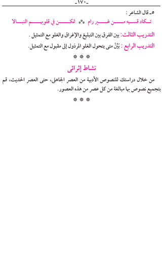 ‫ـ‬١٧٠‫ـ‬
: ‫ﺍﻟﺸﺎﻋﺮ‬ ‫ﻗﺎﻝ‬ ‫٥ـ‬
‫ﺍﻟﻨﺒـــﺎﻻ‬ ‫ﻗﻠﻮﲠـــــﻢ‬ ‫ﰲ‬ ‫ﲤﻜــــــﻦ‬ ‫ﺭﺍﻡ‬ ‫ﻏــــــﲑ‬ ‫ﻣــــــﻦ‬ ‫ﻗﺴـــﻴﻪ‬ ‫ﺗـــﻜﺎﺩ‬***
. ‫ﺍﻟﺘﻤﺜﻴﻞ‬ ‫ﻣﻊ‬ ‫ﻭﺍﻟﻐﻠﻮ‬ ‫ﻭﺍﻹﻏﺮﺍﻕ‬ ‫ﺍﻟﺘﺒﻠﻴﻎ‬ ‫ﺑﲔ‬ ‫ﺍﻟﻔﺮﻕ‬ ‫ﺑﲔ‬ :‫ﺍﻟﺜﺎﻟﺚ‬ ‫ﺍﻟﺘﺪﺭﻳﺐ‬
.‫ﺍﻟﺘﻤﺜﻴﻞ‬ ‫ﻣﻊ‬ ‫ﻣﻘﺒﻮﻝ‬ ‫ﺇﱃ‬ ‫ﺍﳌﺮﺫﻭﻝ‬ ‫ﺍﻟﻐﻠﻮ‬ ‫ﻳﺘﺤﻮﻝ‬ ‫ﻣﺘﻰ‬ ‫ﹾ‬ ‫ﱢ‬‫ﲔ‬‫ﹶ‬‫ﺑ‬ : ‫ﺍﻟﺮﺍﺑﻊ‬ ‫ﺍﻟﺘﺪﺭﻳﺐ‬
* * *
‫ﺇﺛﺮﺍﺋﻰ‬ ‫ﻧﺸﺎﻁ‬
‫ﻗﻢ‬ ،‫ﺍﳊﺪﻳﺚ‬ ‫ﺍﻟﻌﴫ‬ ‫ﺣﺘﻰ‬ ،‫ﺍﳉﺎﻫﲆ‬ ‫ﺍﻟﻌﴫ‬ ‫ﻣﻦ‬ ‫ﺍﻷﺩﺑﻴﺔ‬ ‫ﻟﻠﻨﺼﻮﺹ‬ ‫ﺩﺭﺍﺳﺘﻚ‬ ‫ﺧﻼﻝ‬ ‫ﻣﻦ‬
.‫ﺍﻟﻌﺼﻮﺭ‬ ‫ﻫﺬﻩ‬ ‫ﻣﻦ‬ ‫ﻋﴫ‬ ‫ﻛﻞ‬ ‫ﻣﻦ‬ ‫ﻣﺒﺎﻟﻐﺔ‬ ‫ﲠﺎ‬ ‫ﻧﺼﻮﺹ‬ ‫ﺑﺘﺠﻤﻴﻊ‬
* * *
 