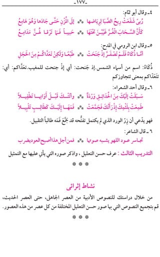 ‫ـ‬١٧٧‫ـ‬
:‫ﺎﻡ‬‫ﹼ‬‫ﲤ‬ ‫ﺃﺑﻮ‬ ‫ﻭﻗﺎﻝ‬ ‫٤ـ‬
‫ﹸ‬‫ﻊ‬‫ﹺ‬‫ﺎﻣ‬‫ﹶ‬‫ﻫ‬ ‫ﹶ‬‫ﻮ‬‫ﹸ‬‫ﻫ‬‫ﹶ‬‫ﻭ‬ ‫ﻫﺎ‬‫ﹶ‬‫ﺩ‬‫ﺎ‬ ‫ﹶ‬‫ﺟ‬ ‫ﱠـﻰ‬‫ﺘ‬ ‫ﹶ‬‫ﺣ‬ ‫ﹺ‬‫ﹾﻥ‬‫ﺰ‬‫ﹸ‬‫ﳌ‬‫ﺍ‬ ‫ﹶ‬‫ﺇﱃ‬ ‫ﺎﺿﻬﺎ‬‫ﹶ‬‫ﻳ‬‫ﹺ‬‫ﺮ‬‫ﹺ‬‫ﻟ‬ ‫ﺎ‬‫ﹶ‬‫ﺒ‬ ‫ﱠ‬‫ﺍﻟﺼ‬ ‫ﹸ‬‫ﻳﺢ‬‫ﹺ‬‫ﺭ‬ ‫ﹾ‬‫ﺖ‬‫ﹶ‬‫ﻌ‬‫ﹶ‬‫ﻔ‬ ‫ﹶ‬‫ﺷ‬ ‫ﹰ‬‫ﺑﻰ‬‫ﹸ‬‫ﺭ‬***
‫ﹸ‬‫ـﻊ‬‫ﹺ‬‫ﺍﻣ‬ ‫ﺪﹶ‬‫ﹶ‬‫ﻣ‬ ‫ﱠ‬‫ـﻦ‬‫ﹸ‬‫ﹶ‬‫ﳍ‬ ‫ﻗـﺎ‬ ‫ﹾ‬‫ﹶﺮ‬‫ﺗ‬ ‫ﹶ‬‫ـﲈ‬‫ﹶ‬‫ﻓ‬ ‫ﹰ‬‫ﺎ‬‫ﺒﻴﺒـ‬ ‫ﹶ‬‫ﺣ‬ ‫ﺎ‬‫ﹶ‬‫ﹶﻬ‬‫ﺘ‬‫ﹾ‬‫ﲢ‬ ‫ﹶ‬‫ـﻦ‬‫ﹾ‬‫ﺒ‬‫ﱠ‬‫ﻴ‬‫ﹶ‬‫ﻏ‬ ‫ﱠ‬‫ﹸـﺮ‬‫ﻐ‬‫ﹾ‬‫ﻟ‬‫ﺍ‬ ‫ﹶ‬‫ﺎﺏ‬ ‫ﹶ‬‫ـﺤ‬ ‫ﱠ‬‫ﺍﻟﺴ‬ ‫ﱠ‬‫ﻥ‬‫ﹶ‬‫ﹶﺄ‬‫ﻛ‬***
:‫ﺍﳌﺪﺡ‬ ‫ﰲ‬ ‫ﺍﻟﺮﻭﻣﻲ‬ ‫ﺍﺑﻦ‬ ‫ﻭﻗﺎﻝ‬ ‫٥ـ‬
‫ﹺ‬‫ﻞ‬ ‫ﹶ‬‫ﺠ‬ ‫ﹶ‬‫ﺍﳋ‬ ‫ﹶ‬‫ﻦ‬‫ﹺ‬‫ﻣ‬ ‫ﹾ‬‫ﹸـﻢ‬‫ﻛ‬‫ﺍ‬ ‫ﺪﱠ‬‫ﹶ‬‫ﻌ‬‫ﹶ‬‫ﺗ‬ ‫ﹾ‬‫ﻦ‬‫ﹺ‬‫ﻜ‬‫ﹶ‬‫ﻟ‬‫ﹶ‬‫ﻭ‬‫ـﺎ‬‫ﹰ‬‫ﻌ‬‫ﹾ‬‫ﺒ‬‫ﹶ‬‫ﻃ‬ ‫ﹾ‬‫ﺖ‬ ‫ﹶ‬‫ﹶﺤ‬‫ﻨ‬ ‫ﹶ‬‫ﺟ‬ ‫ﹾ‬‫ﺫ‬‫ﺇ‬ ‫ﱠ‬‫ـﺮ‬‫ﹶ‬‫ﻔ‬ ‫ﹾ‬‫ﹶﺼ‬‫ﺗ‬ ‫ﹾ‬‫ـﻢ‬‫ﹶ‬‫ﻠ‬‫ﹶ‬‫ﻓ‬ ‫ﹸ‬‫ﹶﺎﺀ‬‫ﻛ‬‫ﹸ‬‫ﺫ‬‫ـﺎ‬‫ﱠ‬‫ﺃﻣ‬***
:‫ﺃﻱ‬ :‫ﺍﻛﻢ‬ ‫ﺪﱠ‬‫ﹶ‬‫ﻌ‬‫ﻟﻠﻤﻐﻴﺐ.ﺗ‬ ‫ﺟﻨﺤﺖ‬ ‫ﹾ‬‫ﺫ‬‫ﺇ‬ ‫ﺃﻱ‬ :‫ﻨﺤﺖ‬ ‫ﹶ‬‫ﺟ‬ ‫ﺍﻟﺸﻤﺲ.ﺇﺫ‬ ‫ﺃﺳﲈﺀ‬ ‫ﻣﻦ‬ ‫ﺍﺳﻢ‬ :‫ﹸ‬‫ﹶﺎﺀ‬‫ﻛ‬‫ﹸ‬‫ﺫ‬
‫ﺗﺘﺠﺎﻭﺯﻛﻢ‬ ‫ﺑﻤﻌﻨﻰ‬ ‫ﺍﻛﻢ‬ ‫ﺪﹼ‬‫ﹶ‬‫ﻌ‬‫ﹶ‬‫ﺘ‬‫ﺗ‬
:‫ﺍﻟﺸﻌﺮﺍﺀ‬ ‫ﺃﺣﺪ‬ ‫ﻭﻗﺎﻝ‬ ‫٦ـ‬
‫ﹰ‬‫ﻼ‬‫ﻴــ‬‫ﹺ‬‫ﻔ‬‫ﹾ‬‫ﻄ‬‫ﹶ‬‫ﺗ‬ ‫ــﺎ‬ ‫ﹺ‬‫ﺍﳖ‬‫ﹶ‬‫ﻭ‬‫ﹶ‬‫ﺃ‬ ‫ﹶ‬‫ــﻞ‬‫ﹾ‬‫ﺒ‬‫ﹶ‬‫ﻗ‬ ‫ﹶ‬‫ﹾــﻚ‬‫ﺘ‬‫ﹶ‬‫ﺗ‬‫ﻭﺃ‬ ‫ﹲ‬‫ﺓ‬‫ﹶ‬‫ﺩ‬‫ﹾ‬‫ﺭ‬‫ﹶ‬‫ﻭ‬ ‫ﹺ‬‫ـﻖ‬‫ـ‬‫ﹺ‬‫ﺍﺋ‬ ‫ﺪﹶ‬ ‫ﹶ‬‫ﹾ‬‫ﺍﳊ‬ ‫ﹶ‬‫ﻦ‬‫ﹺ‬‫ﻣ‬ ‫ﹶ‬‫ﻚ‬‫ﹾ‬‫ﻴ‬‫ﹶ‬‫ﻟ‬‫ﺇ‬ ‫ﹾ‬‫ﺖ‬‫ﹶ‬‫ﻘ‬‫ﹶ‬‫ﺒ‬‫ـ‬‫ـ‬ ‫ﹶ‬‫ﺳ‬***
‫ﹰ‬‫ﻼ‬‫ﻴــ‬‫ﹺ‬‫ﺒ‬‫ﹾ‬‫ﻘ‬‫ﹶ‬‫ﺗ‬ ‫ﹴ‬‫ــﺐ‬‫ﹺ‬‫ﺎﻟ‬‫ﹶ‬‫ﻄ‬‫ﹶ‬‫ﻛ‬ ‫ﹶ‬‫ــﻚ‬‫ﹾ‬‫ﻴ‬‫ﹶ‬‫ﻟ‬‫ﹺ‬‫ﺇ‬ ‫ــﺎ‬‫ﹶ‬‫ﻬ‬‫ﹶ‬‫ﻤ‬‫ﹶ‬‫ﻓ‬ ‫ﹾ‬‫ﺖ‬‫ﹶ‬‫ﻌ‬‫ﱠ‬‫ﻤ‬ ‫ﹶ‬‫ﺠ‬‫ﹶ‬‫ﻓ‬ ‫ﹶ‬‫ﹾﻚ‬‫ﺗ‬‫ﹶ‬‫ﺃ‬‫ﹶ‬‫ﺭ‬‫ﹾ‬‫ﺫ‬‫ﹺ‬‫ﺇ‬ ‫ﹶ‬‫ﻚ‬‫ﹺ‬‫ﻤ‬‫ﹾ‬‫ﺜ‬‫ﹶ‬‫ﻠ‬‫ﹺ‬‫ﺑ‬ ‫ﹾ‬‫ﺖ‬‫ﹶ‬‫ﻌ‬‫ﹺ‬‫ﻤ‬‫ﹶ‬‫ﻃ‬***
.‫ﺍﻟﺘﻘﺒﻴﻞ‬ ‫ﹰ‬‫ﺎ‬‫ﻃﺎﻟﺒ‬ ‫ﻪ‬‫ﹶ‬‫ﻤ‬‫ﹶ‬‫ﻓ‬ ‫ﹶ‬‫ﻊ‬‫ﱠ‬ ‫ﹶ‬‫ﲨ‬ ‫ﻗﺪ‬ ‫ﱡﺤﻪ‬‫ﺘ‬‫ﺗﻔ‬ ‫ﻳﻜﺘﻤﻞ‬ ‫ﱂ‬ ‫ﺍﻟﺬﻱ‬ ‫ﺍﻟﻮﺭﺩ‬ ‫ﹼ‬‫ﺭ‬‫ﹺ‬‫ﺯ‬ ‫ﺃﻥ‬ ‫ﻋﻲ‬ ‫ﻳﺪﹼ‬ ‫ﻓﻬﻮ‬
:‫ﺍﻟﺸﺎﻋﺮ‬ ‫ﻗﺎﻝ‬ ‫ـ‬ ٦
‫ﻳﴬﺏ‬‫ﺍﻟﻌﻮﺩ‬‫ﺃﺻﺒﺢ‬‫ﻫﺬﺍ‬‫ﺃﺟﻞ‬‫ﻓﻤﻦ‬ ‫ﺻﻮﲥﺎ‬ ‫ﻳﺸـﺒﻪ‬ ‫ﺍﻟﻠﻬﻮ‬ ‫ﻋـﻮﺩ‬ ‫ﲡـﺎﴎ‬***
‫ﺍﻟﺘﻤﺜﻴﻞ‬ ‫ﻣﻊ‬ ‫ﻋﻠﻴﻬﺎ‬ ‫ﻳﺄﰐ‬ ‫ﺍﻟﺘﻲ‬ ‫ﺻﻮﺭﻩ‬ ‫ﻭﺍﺫﻛﺮ‬ ، ‫ﺍﻟﺘﻌﻠﻴﻞ‬ ‫ﺣﺴﻦ‬ ‫ﻋﺮﻑ‬ : ‫ﺍﻟﺜﺎﻟﺚ‬ ‫ﺍﻟﺘﺪﺭﻳﺐ‬
* * *
‫ﺇﺛﺮﺍﺋﻰ‬ ‫ﻧﺸﺎﻁ‬
،‫ﺍﳊﺪﻳﺚ‬ ‫ﺍﻟﻌﴫ‬ ‫ﺣﺘﻰ‬ ،‫ﺍﳉﺎﻫﲆ‬ ‫ﺍﻟﻌﴫ‬ ‫ﻣﻦ‬ ‫ﺍﻷﺩﺑﻴﺔ‬ ‫ﻟﻠﻨﺼﻮﺹ‬ ‫ﺩﺭﺍﺳﺘﻚ‬ ‫ﺧﻼﻝ‬ ‫ﻣﻦ‬
.‫ﺍﻟﻌﺼﻮﺭ‬‫ﻫﺬﻩ‬‫ﻣﻦ‬‫ﻋﴫ‬‫ﻛﻞ‬ ‫ﻣﻦ‬‫ﺍﳌﺨﺘﻠﻔﺔ‬‫ﺍﻟﺘﻌﻠﻴﻞ‬‫ﺣﺴﻦ‬‫ﺻﻮﺭ‬‫ﲠﺎ‬‫ﺍﻟﺘﻲ‬‫ﺍﻟﻨﺼﻮﺹ‬‫ﺑﺘﺠﻤﻴﻊ‬ ‫ﻗﻢ‬
* * *
 