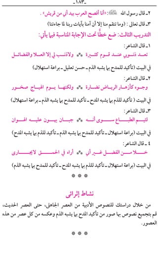 ‫ـ‬١٨٣‫ـ‬
. «‫ﻗﺮﻳﺶ‬ ‫ﻣﻦ‬ ‫ﺃﲏ‬ ‫ﺑﻴﺪ‬ ‫ﺍﻟﻌﺮﺏ‬ ‫ﺃﻓﺼﺢ‬ ‫»ﺃﻧﺎ‬ ‫ﺍﷲ‬ ‫ﺭﺳﻮﻝ‬ ‫ﻗﺎﻝ‬ ‫٢ـ‬
(‫ﺟﺎﺀﺗﻨﺎ‬ ‫ﳌﺎ‬ ‫ﺭﺑﻨﺎ‬ ‫ﺑﺂﻳﺎﺕ‬ ‫ﺁﻣﻨﺎ‬ ‫ﺃﻥ‬ ‫ﺇﻻ‬ ‫ﻣﻨﺎ‬ ‫ﺗﻨﻘﻢ‬ ‫)ﻭﻣﺎ‬ : ‫ﺗﻌﺎﱃ‬ ‫ﻗﺎﻝ‬ ‫٣ـ‬
:‫ﻳﺄﰐ‬ ‫ﻓﻴﲈ‬ ‫ﺍﳌﻨﺎﺳﺒﺔ‬ ‫ﺍﻹﺟﺎﺑﺔ‬ ‫ﲢﺖ‬ ‫ﺎ‬‫ﺧﻄ‬ ‫ﺿﻊ‬ :‫ﺍﻟﺜﺎﻟﺚ‬ ‫ﺍﻟﺘﺪﺭﻳﺐ‬
:‫ﺍﻟﺸﺎﻋﺮ‬ ‫ﻗﺎﻝ‬ ‫١ـ‬
‫ﻭﺍﻟﻔﻀﺎﺋــﻞ‬ ‫ﺍﻟﻌــﻼ‬ ‫ﺇﻻ‬ ‫ﱄ‬ ‫ﻭﻻﺫﻧــﺐ‬ ‫ﻛﺜــﲑﺓ‬ ‫ﻗــﻮﻡ‬ ‫ﻋﻨــﺪ‬ ‫ﺫﻧــﻮﰊ‬ ‫ﺗﻌــﺪ‬***
(‫ﺍﺳﺘﻬﻼﻝ‬ ‫ﺑﺮﺍﻋﺔ‬ ‫ـ‬ ‫ﺗﻌﻠﻴﻞ‬ ‫ﺣﺴﻦ‬ ‫ـ‬ ‫ﺍﻟﺬﻡ‬ ‫ﻳﺸﺒﻪ‬ ‫ﺑﲈ‬ ‫ﻟﻠﻤﺪﺡ‬ ‫)ﺗﺄﻛﻴﺪ‬ ‫ﺍﻟﺒﻴﺖ‬ ‫ﰲ‬
:‫ﺍﻟﺸﺎﻋﺮ‬ ‫ﻗﺎﻝ‬ ‫٢ـ‬
‫ﺻﺨــﻮﺭ‬ ‫ﺍﳍﻴــﺎﺝ‬ ‫ﻳــﻮﻡ‬ ‫ﻭﻟﻜﻨﻬــﺎ‬ ‫ﻧﻀــﺎﺭﺓ‬ ‫ﺍﻟﺮﻳــﺎﺽ‬ ‫ﻛﺄﺯﻫــﺎﺭ‬ ‫ﻭﺟــﻮﻩ‬***
(‫ﺍﺳﺘﻬﻼﻝ‬ ‫ﺑﺮﺍﻋﺔ‬ ‫ـ‬ ‫ﺍﻟﺬﻡ‬ ‫ﻳﺸﺒﻪ‬ ‫ﺑﲈ‬ ‫ﻟﻠﻤﺪﺡ‬ ‫ﺗﺄﻛﻴﺪ‬ ‫ـ‬ ‫ﺍﳌﺪﺡ‬ ‫ﻳﺸﺒﻪ‬ ‫ﺑﲈ‬ ‫ﻟﻠﺬﻡ‬ ‫ﺗﺄﻛﻴﺪ‬ ) ‫ﺍﻟﺒﻴﺖ‬ ‫ﰲ‬
:‫ﺍﻟﺸﺎﻋﺮ‬ ‫ﻗﺎﻝ‬ ‫٣ـ‬
‫ﺍﳍـــﻮﺍﻥ‬ ‫ﻋﻠﻴـــﻪ‬ ‫ﳞـــﻮﻥ‬ ‫ﺟﺒـــﺎﻥ‬ ‫ﺃﻧـــﻪ‬ ￯‫ﺳـــــﻮ‬ ‫ﺍﻟﻄﺒـــــﺎﻉ‬ ‫ﻟﺌﻴـــﻢ‬***
(‫ﺍﳌﺪﺡ‬ ‫ﻳﺸﺒﻪ‬ ‫ﺑﲈ‬ ‫ﻟﻠﺬﻡ‬ ‫ﺗﺄﻛﻴﺪ‬ ‫ـ‬ ‫ﺍﻟﺬﻡ‬ ‫ﻳﺸﺒﻪ‬ ‫ﺑﲈ‬ ‫ﻟﻠﻤﺪﺡ‬ ‫ﺗﺄﻛﻴﺪ‬ ‫ـ‬ ‫ﺍﺳﺘﻬﻼﻝ‬ ‫)ﺑﺮﺍﻋﺔ‬ ‫ﺍﻟﺒﻴﺖ‬ ‫ﰲ‬
:‫ﺍﻟﺸﺎﻋﺮ‬ ‫ﻗﺎﻝ‬ ‫ـ‬ ٤
￯‫ﻻﳚــــــﺎﺭ‬ ‫ﺍﳊﻤــــــﻖ‬ ‫ﰲ‬ ‫ﺃﺭﺍﻩ‬ ‫ﺃﲏ‬ ‫ﻏـــﲑ‬ ‫ﺍﻟﻔﻀـــﻞ‬ ‫ﻣــــﻦ‬ ‫ﺧـــــﻼ‬***
(‫ﺍﻟﺬﻡ‬ ‫ﻳﺸﺒﻪ‬ ‫ﺑﲈ‬ ‫ﻟﻠﻤﺪﺡ‬ ‫ﺗﺄﻛﻴﺪ‬ ‫ـ‬ ‫ﺍﳌﺪﺡ‬ ‫ﻳﺸﺒﻪ‬ ‫ﺑﲈ‬ ‫ﻟﻠﺬﻡ‬ ‫ﺗﺄﻛﻴﺪ‬ ‫ـ‬ ‫ﺍﺳﺘﻬﻼﻝ‬ ‫)ﺑﺮﺍﻋﺔ‬ ‫ﺍﻟﺒﻴﺖ‬ ‫ﰲ‬
* * *
‫ﺇﺛﺮﺍﺋﻰ‬ ‫ﻧﺸﺎﻁ‬
،‫ﺍﳊﺪﻳﺚ‬ ‫ﺍﻟﻌﴫ‬ ‫ﺣﺘﻰ‬ ،‫ﺍﳉﺎﻫﲆ‬ ‫ﺍﻟﻌﴫ‬ ‫ﻣﻦ‬ ‫ﺍﻷﺩﺑﻴﺔ‬ ‫ﻟﻠﻨﺼﻮﺹ‬ ‫ﺩﺭﺍﺳﺘﻚ‬ ‫ﺧﻼﻝ‬ ‫ﻣﻦ‬
‫ﻫﺬﻩ‬ ‫ﻣﻦ‬ ‫ﻋﴫ‬ ‫ﻛﻞ‬ ‫ﻣﻦ‬ ‫ﻭﻋﻜﺴﻪ‬ ‫ﺍﻟﺬﻡ‬ ‫ﻳﺸﺒﻪ‬ ‫ﺑﲈ‬ ‫ﺍﳌﺪﺡ‬ ‫ﺗﺄﻛﻴﺪ‬ ‫ﻣﻦ‬ ‫ﺻﻮﺭ‬ ‫ﲠﺎ‬ ‫ﻧﺼﻮﺹ‬ ‫ﺑﺘﺠﻤﻴﻊ‬ ‫ﻗﻢ‬
.‫ﺍﻟﻌﺼﻮﺭ‬
* * *
 