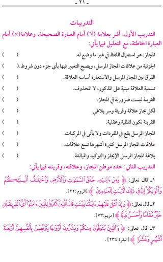 ‫ـ‬ ٢١ ‫ـ‬
‫ﺍﻟﺘﺪﺭﻳﺒﺎﺕ‬
‫ﺃﻣﺎﻡ‬ (×)‫ﻭﻋﻼﻣﺔ‬ ،‫ﺍﻟﺼﺤﻴﺤﺔ‬ ‫ﺍﻟﻌﺒﺎﺭﺓ‬ ‫ﺃﻣﺎﻡ‬ (√) ‫ﺑﻌﻼﻣﺔ‬ ‫ﺃﴍ‬ :‫ﺍﻷﻭﻝ‬ ‫ﺍﻟﺘﺪﺭﻳﺐ‬
:‫ﻳﺄﰐ‬ ‫ﻓﻴﲈ‬ ‫ﺍﻟﺘﻌﻠﻴﻞ‬ ‫ﻣﻊ‬ ،‫ﺍﳋﺎﻃﺌﺔ‬ ‫ﺍﻟﻌﺒﺎﺭﺓ‬
( ) .‫ﻟﻪ‬ ‫ﻭﺿﻊ‬ ‫ﻣﺎ‬ ‫ﻏﲑ‬ ‫ﰲ‬ ‫ﺍﻟﻠﻔﻆ‬ ‫ﺍﺳﺘﻌﲈﻝ‬ ‫ﻫﻮ‬ :‫ﺍﳌﺠﺎﺯ‬
( ).‫ﴍﻭﻁ‬ ‫ﺩﻭﻥ‬ ‫ﺟﺰﺀ‬ ‫ﺑﺄﻱ‬ ‫ﻓﻴﻬﺎ‬ ‫ﺍﻟﺘﻌﺒﲑ‬ ‫ﻭﻳﺼﺢ‬ ،‫ﺍﳌﺮﺳﻞ‬ ‫ﺍﳌﺠﺎﺯ‬ ‫ﻋﻼﻗﺎﺕ‬ ‫ﻣﻦ‬ ‫ﺍﳉﺰﺋﻴﺔ‬
( ) .‫ﺍﻟﻌﻼﻗﺔ‬ ‫ﺃﺳﺎﺳﻪ‬ ‫ﻭﺍﻻﺳﺘﻌﺎﺭﺓ‬ ‫ﺍﳌﺮﺳﻞ‬ ‫ﺍﳌﺠﺎﺯ‬ ‫ﺑﲔ‬ ‫ﺍﻟﻔﺮﻕ‬
( ) .‫ﺍﳌﺤﺬﻭﻑ‬ ‫ﻻ‬ ،‫ﺍﳌﺬﻛﻮﺭ‬ ‫ﻋﲆ‬ ‫ﻣﺒﻨﻴﺔ‬ ‫ﺍﻟﻌﻼﻗﺔ‬ ‫ﺗﺴﻤﻴﺔ‬
( ) .‫ﺍﳌﺠﺎﺯ‬ ‫ﰲ‬ ‫ﴐﻭﺭﻳﺔ‬ ‫ﻟﻴﺴﺖ‬ ‫ﺍﻟﻘﺮﻳﻨﺔ‬
( ) .‫ﺑﻼﻏﻲ‬ ‫ﻭﴎ‬ ‫ﻭﻗﺮﻳﻨﺔ‬ ‫ﻋﻼﻗﺔ‬ ‫ﳎﺎﺯ‬ ‫ﻟﻜﻞ‬
( ) .‫ﻭﻋﻘﻠﻴﺔ‬ ‫ﻟﻔﻈﻴﺔ‬ ‫ﺗﻜﻮﻥ‬ ‫ﺍﻟﻘﺮﻳﻨﺔ‬
( ) .‫ﺍﳌﺮﻛﺒﺎﺕ‬ ‫ﰲ‬ ‫ﻳﺄﺗﻰ‬ ‫ﻭﻻ‬ ‫ﺍﳌﻔﺮﺩﺍﺕ‬ ‫ﰲ‬ ‫ﻳﻘﻊ‬ ‫ﺍﳌﺮﺳﻞ‬ ‫ﺍﳌﺠﺎﺯ‬
( ) .‫ﻋﻼﻗﺎﺕ‬ ‫ﺗﺴﻊ‬ ‫ﺃﺷﻬﺮﻫﺎ‬ ‫ﻛﺜﲑﺓ‬ ‫ﺍﳌﺮﺳﻞ‬ ‫ﺍﳌﺠﺎﺯ‬ ‫ﻋﻼﻗﺎﺕ‬
( ) .‫ﻭﺍﳌﺒﺎﻟﻐﺔ‬ ‫ﻭﺍﻟﺘﻮﻛﻴﺪ‬ ‫ﺍﻹﳚﺎﺯ‬ ‫ﺍﳌﺮﺳﻞ‬ ‫ﺍﳌﺠﺎﺯ‬ ‫ﺑﻼﻏﺔ‬
:‫ﻳﺄﰐ‬ ‫ﻓﻴﲈ‬ ‫ﻭﻗﺮﻳﻨﺘﻪ‬ ،‫ﻭﻋﻼﻗﺘﻪ‬ ،‫ﺍﳌﺠﺎﺯ‬ ‫ﻣﻮﻃﻦ‬ ‫ﺣﺪﺩ‬ :‫ﺍﻟﺜﺎﲏ‬ ‫ﺍﻟﺘﺪﺭﻳﺐ‬
utsr qpo‫ﱹ‬ :‫ﺗﻌﺎﱃ‬ ‫ﻗﺎﻝ‬ ‫١ـ‬
.[٢٢: ‫]ﺍﻟﺮﻭﻡ‬ ‫ﱸ‬|{zyxwv
‫ﮯ‬~}|{zyxwvut‫ﱹ‬:‫ﺗﻌﺎﱃ‬‫ﻗﺎﻝ‬‫٢ـ‬
.[٧٣:‫]ﻣﺮﻳﻢ‬ ‫ﱸ‬¤£¢¡
( '&%$#"!‫ﱹ‬ :‫ﺗﻌﺎﱃ‬ ‫ﻗﺎﻝ‬ ‫٣ـ‬
. [٢٣٤:‫]ﺍﻟﺒﻘﺮﺓ‬ ‫ﱸ‬*)
 