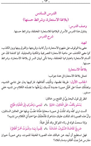 ‫ـ‬ ٦٣ ‫ـ‬
‫ﺍﻟﺴﺎﺩﺱ‬ ‫ﺍﻟﺪﺭﺱ‬
(‫ﺣﺴﻨﻬﺎ‬ ‫ﻭﴍﺍﺋﻂ‬ ،‫ﺍﻻﺳﺘﻌﺎﺭﺓ‬ ‫)ﺑﻼﻏﺔ‬
:‫ﺍﻟﺪﺭﺱ‬ ‫ﻭﺻﻒ‬
.‫ﺣﺴﻨﻬﺎ‬ ‫ﻭﴍﺍﺋﻂ‬ ،‫ﺍﳌﺨﺘﻠﻔﺔ‬ ‫ﻟﻼﺳﺘﻌﺎﺭﺓ‬ ‫ﺍﻟﺒﻼﻏﻴﺔ‬ ‫ﺍﻷﴎﺍﺭ‬ ‫ﺍﻟﺪﺭﺱ‬ ‫ﻫﺬﺍ‬ ‫ﻳﺘﻨﺎﻭﻝ‬
‫ﺍﻟﺪﺭﺱ‬ ‫ﴍﺡ‬
‫ﲤﻬﻴﺪ‬
،‫ﺍﻟﻜﺬﺏ‬‫ﻭﺑﲔ‬‫ﺑﻴﻨﻬﺎ‬‫ﻭﺍﻟﻔﺮﻕ‬،‫ﻭﻗﺮﻳﻨﺘﻬﺎ‬،‫ﻭﺃﺭﻛﺎﳖﺎ‬،‫ﺍﻻﺳﺘﻌﺎﺭﺓ‬‫ﻣﻔﻬﻮﻡ‬‫ﻋﲆ‬‫ﺍﻟﻮﻗﻮﻑ‬‫ﺑﻨﺎ‬‫ﻣﴣ‬
‫ﻋﻦ‬ ‫ﹶ‬‫ﻟﻚ‬ ‫ﻛﺸﻔﻨﺎ‬ ‫ﻛﲈ‬ ،‫ﻭﺍﻟﺘﻤﺜﻴﻠﻴﺔ‬ ‫ﻭﺍﳌﻜﻨﻴﺔ‬ ‫ﺍﻟﺘﴫﳛﻴﺔ‬ ‫ﺍﻻﺳﺘﻌﺎﺭﺓ‬ ‫ﻣﺎﻫﻴﺔ‬ ‫ﻋﻦ‬ ‫ﺍﻟﻜﺸﻒ‬ ‫ﻣﴣ‬ ‫ﻛﲈ‬
‫ﻭﴍﺍﺋﻂ‬ ،‫ﺍﻻﺳﺘﻌﺎﺭﺓ‬ ‫ﺑﻼﻏﺔ‬ ‫ﰲ‬ ‫ﺍﻟﴪ‬ ‫ﻟﺒﻴﺎﻥ‬ ‫ﻧﺄﺗﻰ‬ ‫ﻭﻫﻨﺎ‬ ،‫ﺍﳌﺨﺘﻠﻔﺔ‬ ‫ﺑﺎﻋﺘﺒﺎﺭﺍﲥﺎ‬ ‫ﺍﻻﺳﺘﻌﺎﺭﺓ‬ ‫ﺃﻗﺴﺎﻡ‬
.‫ﺣﺴﻨﻬﺎ‬
‫ﹺ‬‫ﺍﻻﺳﺘﻌﺎﺭﺓ‬ ‫ﹸ‬‫ﺔ‬‫ﺑﻼﻏ‬
:‫ﺟﻮﺍﻧﺐ‬ ‫ﻋﺪﺓ‬ ‫ﰲ‬ ‫ﺍﻻﺳﺘﻌﺎﺭﺓ‬ ‫ﺑﻼﻏﺔ‬ ‫ﺗﺘﻤﺜﻞ‬
،‫ﺍﻟﺘﺸﺒﻴﻪ‬ ‫ﺗﻨﺎﳼ‬ ‫ﻋﲆ‬ ‫ﻳﺪﻝ‬ ‫ﻓﱰﻛﻴﺒﻬﺎ‬ ،‫ﻟﻔﺎﻇﻬﺎ‬‫ﹶ‬‫ﺃ‬ ‫ﻟﻴﻒ‬‫ﹾ‬‫ﻭﺗﺄ‬ ،‫ﻧﻈﻤﻬﺎ‬ ‫ﻃﺮﻳﻘﺔ‬ :‫ﺍﻷﻭﻝ‬ ‫ﺍﳉﺎﻧﺐ‬
‫ﺧﻔﻲ‬ ‫ﺗﺸﺒﻴﻪ‬ ‫ﻣﻦ‬ ‫ﺍﻟﻜﻼﻡ‬ ‫ﻨﻪ‬‫ﱠ‬‫ﺗﻀﻤ‬ ‫ﻣﺎ‬ ‫ﹸﻬﺎ‬‫ﺘ‬‫ﹶ‬‫ﻋ‬‫ﹾ‬‫ﻭ‬‫ﹶ‬‫ﺭ‬ ‫ﹾﺴﻴﻚ‬‫ﻨ‬‫ﹸ‬‫ﺗ‬ ‫ﺟﺪﻳﺪﺓ‬ ‫ﺻﻮﺭﺓ‬ ‫ﻞ‬‫ﱡ‬‫ﻴ‬‫ﲣ‬ ‫ﻋﲆ‬ ‫ﺍ‬ ‫ﻋﻤﺪﹰ‬ ‫ﻚ‬‫ﹸ‬‫ﻠ‬‫ﹾ‬‫ﻭﳛﻤ‬
.‫ﻣﺴﺘﻮﺭ‬
:‫ﺧﺎﻗﺎﻥ‬ ‫ﺑﻦ‬ ‫ﺍﻟﻔﺘﺢ‬ ‫ﰲ‬ ‫ﱢ‬‫ﺍﻟﺒﺤﱰﻱ‬ ‫ﻗﻮﻝ‬ ‫ﱃ‬‫ﹺ‬‫ﺇ‬ ‫ﺍﻧﻈﺮ‬
‫ﺡﹺ‬ ‫ﱠ‬‫ﲈ‬‫ﹶ‬‫ﻃ‬ ‫ﹺ‬‫ﺎﺀ‬‫ﹶ‬‫ﻴ‬‫ﹾ‬‫ﻠ‬‫ﹶ‬‫ﻌ‬‫ﹾ‬‫ﻟ‬‫ﺍ‬ ‫ﹶ‬‫ﱃ‬‫ﹺ‬‫ﺇ‬ ‫ﹴ‬‫ﻑ‬ ‫ﹾ‬‫ـﺮ‬‫ﹶ‬‫ﻃ‬‫ﹶ‬‫ﻭ‬،‫ـﻲ‬‫ﹺ‬‫ﻤ‬‫ﹾ‬ ‫ﹶ‬‫ﲥ‬ ‫ﹴ‬‫ﺔ‬‫ﹶ‬‫ﻴ‬‫ﹺ‬‫ﺎﻧ‬ ‫ﹶ‬‫ﺣ‬ ، ‫ﹶ‬‫ﲔ‬‫ﹺ‬‫ﺎﻓ‬‫ﹶ‬‫ﻌ‬‫ﹾ‬‫ﻟ‬‫ﺍ‬ ‫ﹶ‬‫ﲆ‬‫ﹶ‬‫ﻋ‬ ، ‫ﱟ‬‫ﹶﻒ‬‫ﻜ‬‫ﹺ‬‫ﺑ‬ ‫ﻮ‬‫ﹸ‬‫ﻤ‬ ‫ﹾ‬‫ﺴ‬‫ﹶ‬‫ﻳ‬***
،‫ﺍﻟﺴﺎﺋﻠﲔ‬ ‫ﺍﻟﻌﺎﻓﲔ‬ ‫ﻋﲆ‬ ‫ﻭﺑﻠﻬﺎ‬ ‫ﱡ‬‫ﺐ‬ ‫ﹸ‬‫ﺗﺼ‬ ‫ﱠﺎﻧﺔ‬‫ﺘ‬‫ﻫ‬ ‫ﹴ‬‫ﺳﺤﺎﺑﺔ‬ ‫ﺻﻮﺭﺓ‬ ‫ﰲ‬ ‫ﹾ‬‫ﻠﺖ‬‫ﱠ‬‫ﺜ‬‫ﲤ‬ ‫ﻭﻗﺪ‬ ‫ﻪ‬‫ﱠ‬‫ﻔ‬‫ﻛ‬ ￯‫ﺗﺮ‬ ‫ﺃﻟﺴﺖ‬
‫ﺗﺸﺒﻴﻪ؟‬ ‫ﻣﻦ‬ ‫ﺍﻟﻜﻼﻡ‬ ‫ﰲ‬ ‫ﹶ‬‫ﺍﺧﺘﺒﺄ‬ ‫ﻋﲈ‬ ‫ﹶ‬‫ﹾﻚ‬‫ﺘ‬‫ﻫﻠ‬‫ﹾ‬‫ﺫ‬‫ﻓﺄ‬ ‫ﻣﺸﺎﻋﺮﻙ‬ ‫ﻋﻠﻴﻚ‬ ‫ﲤﻠﻜﺖ‬ ‫ﻗﺪ‬ ‫ﺍﻟﺼﻮﺭﺓ‬ ‫ﻫﺬﻩ‬ ‫ﱠ‬‫ﻭﺃﻥ‬
:‫ﹰ‬‫ﺔ‬‫ﻏﻴﻠ‬ ‫ﹶ‬‫ﺘﻞ‬‫ﹸ‬‫ﻗ‬ ‫ﻭﻗﺪ‬ ‫ﺍﳌﺘﻮﻛﻞ‬ ‫ﺭﺛﺎﺀ‬ ‫ﰲ‬ ‫ﻗﻮﻟﻪ‬ ‫ﹶ‬‫ﺳﻤﻌﺖ‬ ‫ﻭﺇﺫﺍ‬
‫ﹾ‬‫ﻩ‬ ‫ﹸ‬‫ﺮ‬‫ﹺ‬‫ﺎﻓ‬‫ﹶ‬‫ﻇ‬‫ﹶ‬‫ﺃ‬ ‫ﹲ‬‫ـﺮ‬‫ـ‬‫ﹾ‬ ‫ﹸ‬‫ﲪ‬ ‫ﹸ‬‫ﺕ‬‫ﹾ‬‫ـﻮ‬‫ـ‬‫ﹶ‬‫ﹾ‬‫ﳌ‬‫ﻭﺍ‬ ،‫ـﺎ‬‫ـ‬‫ﹶ‬ ‫ﹺ‬‫ﲠ‬ ‫ﹸ‬‫ﺩ‬‫ـﻮ‬‫ـ‬‫ﹸ‬ ‫ﹶ‬‫ﳚ‬ ‫ﹰ‬‫ﺔ‬ ‫ﹶ‬‫ﺎﺷ‬ ‫ﹶ‬‫ﺸ‬ ‫ﹸ‬‫ﺣ‬ ‫ﹸ‬‫ﻮﻑ‬‫ﹸ‬‫ﻴ‬ ‫ﱡ‬‫ﺍﻟﺴ‬ ‫ﹸ‬‫ﻩ‬‫ﺎ‬ ‫ﹶ‬‫ﺎﺿ‬‫ﹶ‬‫ﻘ‬‫ﹶ‬‫ﺗ‬ ‫ﹲ‬‫ﻳﻊ‬ ‫ﹺ‬ ‫ﹶ‬‫ﴏ‬***
‫ﺣﻴﻮﺍﻥ‬ ‫ﹸ‬‫ﺓ‬‫ﺻﻮﺭ‬ ‫ﻭﻫﻲ‬ ،‫ﻟﻠﻤﻮﺕ‬ ‫ﺍﳌﺨﻴﻔﺔ‬ ‫ﺍﻟﺼﻮﺭﺓ‬ ‫ﻫﺬﻩ‬ ‫ﺧﻴﺎﻟﻚ‬ ‫ﻋﻦ‬ ‫ﺪ‬‫ﹺ‬‫ﹸﺒﻌ‬‫ﺗ‬ ‫ﺃﻥ‬ ‫ﺗﺴﺘﻄﻴﻊ‬ ‫ﻓﻬﻞ‬
‫ﻗﺘﻼﻩ؟‬ ‫ﹺ‬‫ﺑﺪﻣﺎﺀ‬ ‫ﺃﻇﺎﻓﺮﻩ‬ ‫ﹾ‬‫ﺟﺖ‬ ‫ﱢ‬‫ﴐ‬ ‫ﻣﻔﱰﺱ‬
 