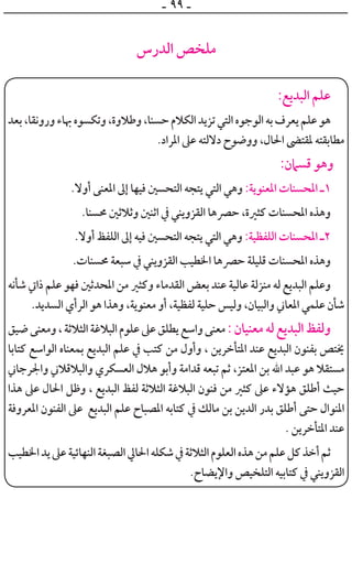 ‫ـ‬ ٩٩ ‫ـ‬
‫ﺍﻟﺪﺭﺱ‬ ‫ﻣﻠﺨﺺ‬
:‫ﺍﻟﺒﺪﻳﻊ‬ ‫ﻋﻠﻢ‬
‫ﺑﻌﺪ‬،‫ﻭﺭﻭﻧﻘﺎ‬‫ﲠﺎﺀ‬‫ﻭﺗﻜﺴﻮﻩ‬،‫ﻭﻃﻼﻭﺓ‬،‫ﺣﺴﻨﺎ‬‫ﺍﻟﻜﻼﻡ‬‫ﺗﺰﻳﺪ‬‫ﺍﻟﺘﻲ‬‫ﺍﻟﻮﺟﻮﻩ‬‫ﺑﻪ‬‫ﻳﻌﺮﻑ‬‫ﻋﻠﻢ‬‫ﻫﻮ‬
.‫ﺍﳌﺮﺍﺩ‬ ‫ﻋﲆ‬ ‫ﺩﻻﻟﺘﻪ‬ ‫ﻭﻭﺿﻮﺡ‬ ،‫ﺍﳊﺎﻝ‬ ‫ﳌﻘﺘﴣ‬ ‫ﻣﻄﺎﺑﻘﺘﻪ‬
:‫ﻗﺴﲈﻥ‬ ‫ﻭﻫﻮ‬
.‫ﺃﻭﻻ‬ ‫ﺍﳌﻌﻨﻰ‬ ‫ﺇﱃ‬ ‫ﻓﻴﻬﺎ‬ ‫ﺍﻟﺘﺤﺴﲔ‬ ‫ﻳﺘﺠﻪ‬ ‫ﺍﻟﺘﻲ‬ ‫ﻭﻫﻲ‬ :‫ﺍﳌﻌﻨﻮﻳﺔ‬ ‫ﺍﳌﺤﺴﻨﺎﺕ‬ ‫١ـ‬
.‫ﳏﺴﻨﺎ‬ ‫ﻭﺛﻼﺛﲔ‬ ‫ﺍﺛﻨﲔ‬ ‫ﰲ‬ ‫ﺍﻟﻘﺰﻭﻳﻨﻲ‬ ‫ﺣﴫﻫﺎ‬ ،‫ﻛﺜﲑﺓ‬ ‫ﺍﳌﺤﺴﻨﺎﺕ‬ ‫ﻭﻫﺬﻩ‬
.‫ﺃﻭﻻ‬ ‫ﺍﻟﻠﻔﻆ‬ ‫ﺇﱃ‬ ‫ﻓﻴﻪ‬ ‫ﺍﻟﺘﺤﺴﲔ‬ ‫ﻳﺘﺠﻪ‬ ‫ﺍﻟﺘﻲ‬ ‫ﻭﻫﻲ‬ :‫ﺍﻟﻠﻔﻈﻴﺔ‬ ‫ﺍﳌﺤﺴﻨﺎﺕ‬ ‫٢ـ‬
.‫ﳏﺴﻨﺎﺕ‬ ‫ﺳﺒﻌﺔ‬ ‫ﰲ‬ ‫ﺍﻟﻘﺰﻭﻳﻨﻲ‬ ‫ﺍﳋﻄﻴﺐ‬ ‫ﺣﴫﻫﺎ‬ ‫ﻗﻠﻴﻠﺔ‬ ‫ﺍﳌﺤﺴﻨﺎﺕ‬ ‫ﻭﻫﺬﻩ‬
‫ﺷﺄﻧﻪ‬ ‫ﺫﺍﰐ‬ ‫ﻋﻠﻢ‬ ‫ﻓﻬﻮ‬ ‫ﺍﳌﺤﺪﺛﲔ‬ ‫ﻣﻦ‬ ‫ﻭﻛﺜﲑ‬ ‫ﺍﻟﻘﺪﻣﺎﺀ‬ ‫ﺑﻌﺾ‬ ‫ﻋﻨﺪ‬ ‫ﻋﺎﻟﻴﺔ‬ ‫ﻣﻨﺰﻟﺔ‬ ‫ﻟﻪ‬ ‫ﺍﻟﺒﺪﻳﻊ‬ ‫ﻭﻋﻠﻢ‬
.‫ﺍﻟﺴﺪﻳﺪ‬ ‫ﺍﻟﺮﺃﻱ‬ ‫ﻫﻮ‬ ‫ﻭﻫﺬﺍ‬ ،‫ﻣﻌﻨﻮﻳﺔ‬ ‫ﺃﻭ‬ ،‫ﻟﻔﻈﻴﺔ‬ ‫ﺣﻠﻴﺔ‬ ‫ﻭﻟﻴﺲ‬ ،‫ﻭﺍﻟﺒﻴﺎﻥ‬ ‫ﺍﳌﻌﺎﲏ‬ ‫ﻋﻠﻤﻲ‬ ‫ﺷﺄﻥ‬
‫ﺿﻴﻖ‬‫ﻭﻣﻌﻨﻰ‬،‫ﺍﻟﺜﻼﺛﺔ‬‫ﺍﻟﺒﻼﻏﺔ‬‫ﻋﻠﻮﻡ‬‫ﻋﲆ‬‫ﻳﻄﻠﻖ‬‫ﻭﺍﺳﻊ‬‫ﻣﻌﻨﻰ‬:‫ﻣﻌﻨﻴﺎﻥ‬‫ﻟﻪ‬‫ﺍﻟﺒﺪﻳﻊ‬‫ﻭﻟﻔﻆ‬
‫ﻛﺘﺎﺑﺎ‬ ‫ﺍﻟﻮﺍﺳﻊ‬ ‫ﺑﻤﻌﻨﺎﻩ‬ ‫ﺍﻟﺒﺪﻳﻊ‬ ‫ﻋﻠﻢ‬ ‫ﰲ‬ ‫ﻛﺘﺐ‬ ‫ﻣﻦ‬ ‫ﻭﺃﻭﻝ‬ ، ‫ﺍﳌﺘﺄﺧﺮﻳﻦ‬ ‫ﻋﻨﺪ‬ ‫ﺍﻟﺒﺪﻳﻊ‬ ‫ﺑﻔﻨﻮﻥ‬ ‫ﳜﺘﺺ‬
‫ﻭﺍﳉﺮﺟﺎﲏ‬ ‫ﻭﺍﻟﺒﻼﻗﻼﲏ‬ ‫ﺍﻟﻌﺴﻜﺮﻱ‬ ‫ﻫﻼﻝ‬ ‫ﻭﺃﺑﻮ‬ ‫ﻗﺪﺍﻣﺔ‬ ‫ﺗﺒﻌﻪ‬ ‫ﺛﻢ‬ ،‫ﺍﳌﻌﺘﺰ‬ ‫ﺑﻦ‬ ‫ﺍﷲ‬ ‫ﻋﺒﺪ‬ ‫ﻫﻮ‬ ‫ﻣﺴﺘﻘﻼ‬
‫ﻫﺬﺍ‬ ‫ﻋﲆ‬ ‫ﺍﳊﺎﻝ‬ ‫ﻭﻇﻞ‬ ، ‫ﺍﻟﺒﺪﻳﻊ‬ ‫ﻟﻔﻆ‬ ‫ﺍﻟﺜﻼﺛﺔ‬ ‫ﺍﻟﺒﻼﻏﺔ‬ ‫ﻓﻨﻮﻥ‬ ‫ﻣﻦ‬ ‫ﻛﺜﲑ‬ ‫ﻋﲆ‬ ‫ﻫﺆﻻﺀ‬ ‫ﺃﻃﻠﻖ‬ ‫ﺣﻴﺚ‬
‫ﺍﳌﻌﺮﻭﻓﺔ‬ ‫ﺍﻟﻔﻨﻮﻥ‬ ‫ﻋﲆ‬ ‫ﺍﻟﺒﺪﻳﻊ‬ ‫ﻋﻠﻢ‬ ‫ﺍﳌﺼﺒﺎﺡ‬ ‫ﻛﺘﺎﺑﻪ‬ ‫ﰲ‬ ‫ﻣﺎﻟﻚ‬ ‫ﺑﻦ‬ ‫ﺍﻟﺪﻳﻦ‬ ‫ﺑﺪﺭ‬ ‫ﺃﻃﻠﻖ‬ ‫ﺣﺘﻰ‬ ‫ﺍﳌﻨﻮﺍﻝ‬
. ‫ﺍﳌﺘﺄﺧﺮﻳﻦ‬ ‫ﻋﻨﺪ‬
‫ﺍﳋﻄﻴﺐ‬‫ﻳﺪ‬‫ﻋﲆ‬‫ﺍﻟﻨﻬﺎﺋﻴﺔ‬‫ﺍﻟﺼﺒﻐﺔ‬‫ﺍﳊﺎﱄ‬‫ﺷﻜﻠﻪ‬‫ﰲ‬‫ﺍﻟﺜﻼﺛﺔ‬‫ﺍﻟﻌﻠﻮﻡ‬‫ﻫﺬﻩ‬‫ﻣﻦ‬‫ﻋﻠﻢ‬‫ﻛﻞ‬‫ﺃﺧﺬ‬‫ﺛﻢ‬
.‫ﻭﺍﻹﻳﻀﺎﺡ‬ ‫ﺍﻟﺘﻠﺨﻴﺺ‬ ‫ﻛﺘﺎﺑﻴﻪ‬ ‫ﰲ‬ ‫ﺍﻟﻘﺰﻭﻳﻨﻲ‬
 