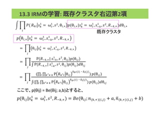 !(
!
!!" !!
!
=!ω!
!
, !!
, θ!,! !(θ!,!|!!
!
=!ω!
!
, !!!
!
, !!
, !!!,!)!θ!,!
既存クラスタ	
 13.3	
  IRMの学習:	
  既存クラスタ右辺第2項	
  
! θ!,! !!
!
=!ω!
!
, !!!
!
, !!, !!!,!
=! θ!" !!
!
=!ω!
!
, !!!
!
, !!
, !!!,!
!
=!
P(!!!,!|!!!!
!
, !!
, θ!")!(θ!")
P(!!!,!|!!!!
!
, !!, θ!")!(θ!")!θ!"
!
=!
( P !!!! θ!"
!!!(!) !!(!)
!!!!! )! !(θ!")
( P !!!! θ!"
!!!(!) !!(!)
!!!!! )! !(θ!")!θ!"!
ここで、p(θij)	
  =	
  Be(θij;	
  a,b)とすると、	
!(θ!"|!!
!
=!ω!
!
, !!, !!!,!) = !"(θ!"; ! !,! !,! + !, ! !,! !,! + !)
 