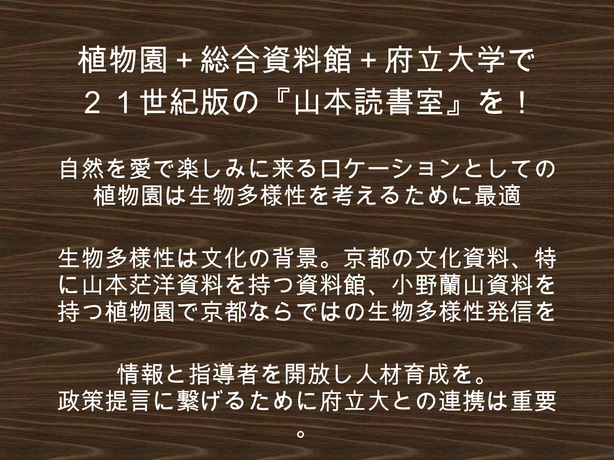植物園＋総合資料館＋府立大学で
２１世紀版の『山本読書室』を！
自然を愛で楽しみに来るロケーションとしての
植物園は生物多様性を考えるために最適
生物多様性は文化の背景。京都の文化資料、特
に山本茫洋資料を持つ資料館、小野蘭山資料を
持つ植物園で京都ならではの生物多様性発信を
情報と指導者を開放し人材育成を。
政策提言に繋げるために府立大との連携は重要
。
 