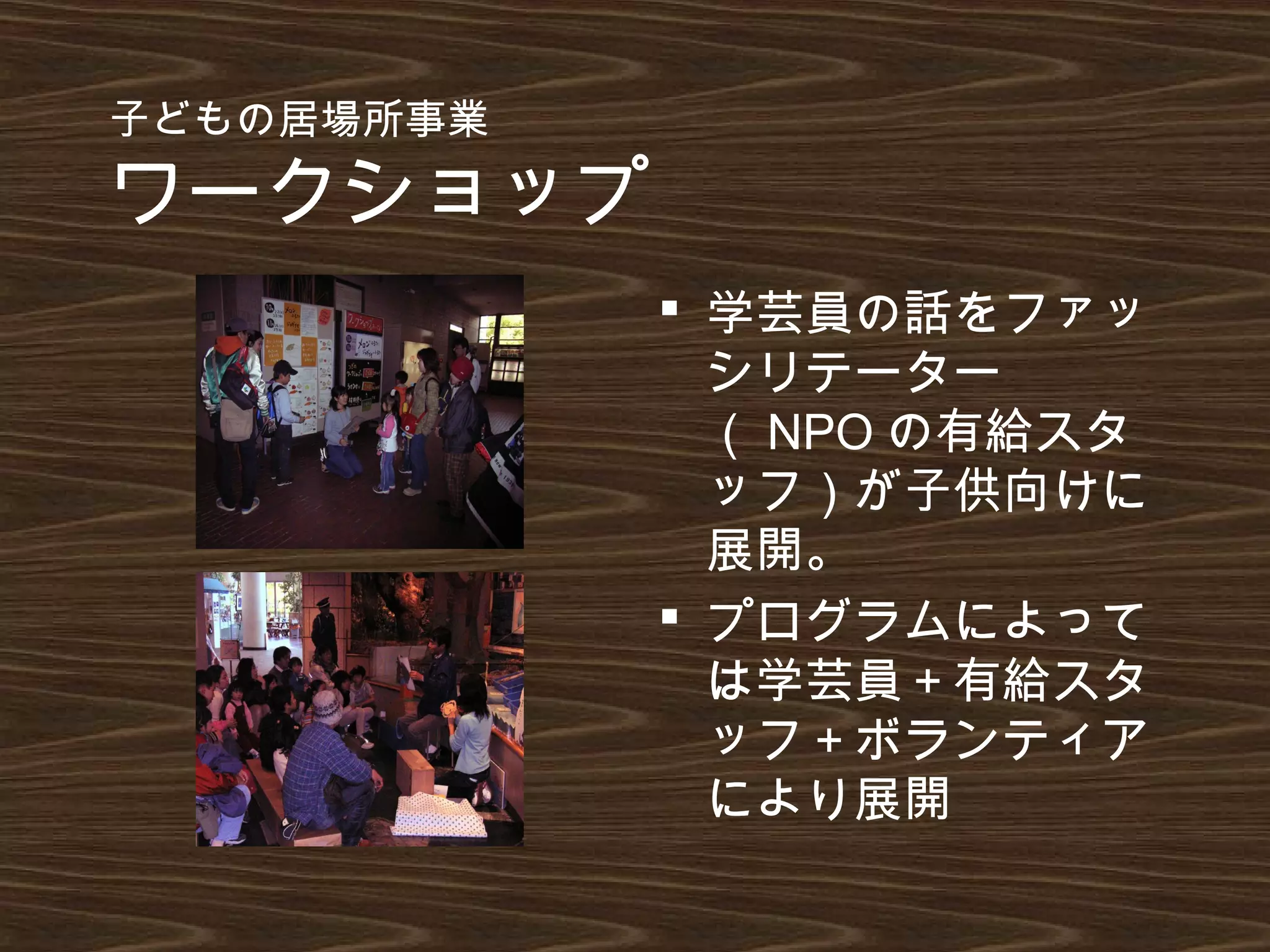 子どもの居場所事業
ワークショップ
 学芸員の話をファッ
シリテーター
（ NPO の有給スタ
ッフ）が子供向けに
展開。
 プログラムによって
は学芸員＋有給スタ
ッフ＋ボランティア
により展開
 