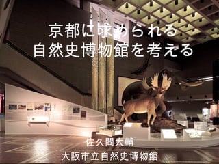 京都に求められる
自然史博物館を考える
佐久間大輔
大阪市立自然史博物館
 