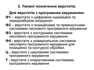 2. Умовні позначення верстатів.
Для верстатів з програмним керуванням:
Ф1 – верстати з цифровою індикацією та
переднабором координат
Ф2 – верстати з позиційними та прямокутними
системами числового програмного керування
Ф3 - верстати з контурними системами
числового програмного керування;
Ф4 - верстати з універсальною системою
числового програмного керування для
позиційної та контурної обробки.
Ц - верстати з цикловими системами
програмного керування
Т - верстати з оперативними системами
програмного керування
 