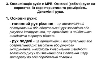 3. Класифікація рухів в МРВ. Основні (робочі) рухи на
верстатах, їх характеристика та розмірність.
Допоміжні рухи.
1. Основні рухи:
- головний рух різання – це прямолінійний
поступальний або обертальний рух заготівки або
ріжучого інструмента, що проходить з найбільшою
швидкістю в процесі різання.
- рух подачі - це прямолінійний поступальний або
обертальний рух заготівки або ріжучого
інструмента, швидкість якого менше швидкості
головного руху і призначений для відділення шару
матеріалу по всій обробляємій поверхні.
 