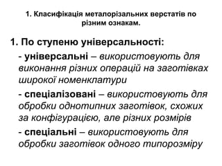 1. Класифікація металорізальних верстатів по
різним ознакам.
1. По ступеню універсальності:
- універсальні – використовують для
виконання різних операцій на заготівках
широкої номенклатури
- спеціалізовані – використовують для
обробки однотипних заготівок, схожих
за конфігурацією, але різних розмірів
- спеціальні – використовують для
обробки заготівок одного типорозміру
 