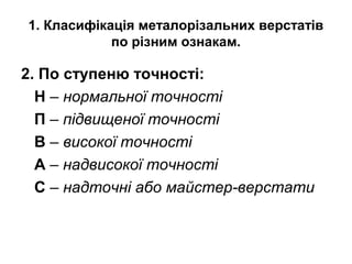 1. Класифікація металорізальних верстатів
по різним ознакам.
2. По ступеню точності:
Н – нормальної точності
П – підвищеної точності
В – високої точності
А – надвисокої точності
С – надточні або майстер-верстати
 