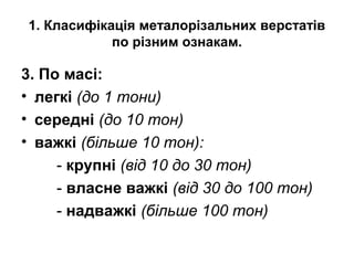 1. Класифікація металорізальних верстатів
по різним ознакам.
3. По масі:
• легкі (до 1 тони)
• середні (до 10 тон)
• важкі (більше 10 тон):
- крупні (від 10 до 30 тон)
- власне важкі (від 30 до 100 тон)
- надважкі (більше 100 тон)
 