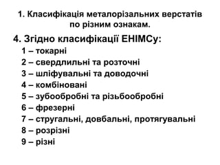 1. Класифікація металорізальних верстатів
по різним ознакам.
4. Згідно класифікації ЕНІМСу:
1 – токарні
2 – свердлильні та розточні
3 – шліфувальні та доводочні
4 – комбіновані
5 – зубообробні та різьбообробні
6 – фрезерні
7 – стругальні, довбальні, протягувальні
8 – розрізні
9 – різні
 