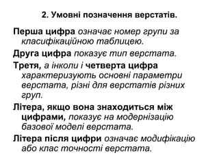 2. Умовні позначення верстатів.
Перша цифра означає номер групи за
класифікаційною таблицею.
Друга цифра показує тип верстата.
Третя, а інколи і четверта цифра
характеризують основні параметри
верстата, різні для верстатів різних
груп.
Літера, якщо вона знаходиться між
цифрами, показує на модернізацію
базової моделі верстата.
Літера після цифри означає модифікацію
або клас точності верстата.
 