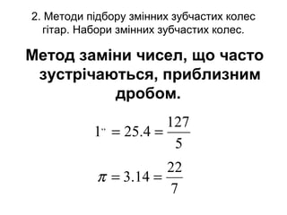 2. Методи підбору змінних зубчастих колес
гітар. Набори змінних зубчастих колес.
Метод заміни чисел, що часто
зустрічаються, приблизним
дробом.
5
127
4.251,,
==
7
22
14.3 ==π
 