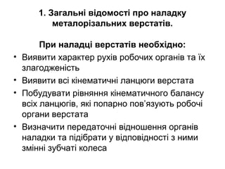 1. Загальні відомості про наладку
металорізальних верстатів.
При наладці верстатів необхідно:
• Виявити характер рухів робочих органів та їх
злагодженість
• Виявити всі кінематичні ланцюги верстата
• Побудувати рівняння кінематичного балансу
всіх ланцюгів, які попарно пов’язують робочі
органи верстата
• Визначити передаточні відношення органів
наладки та підібрати у відповідності з ними
змінні зубчаті колеса
 