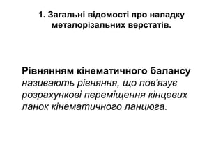 1. Загальні відомості про наладку
металорізальних верстатів.
Рівнянням кінематичного балансу
називають рівняння, що пов'язує
розрахункові переміщення кінцевих
ланок кінематичного ланцюга.
 