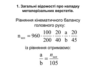 1. Загальні відомості про наладку
металорізальних верстатів.
Рівняння кінематичного балансу
головного руху:
із рівняння отримаємо:
105b
a шпn
=
45
20
b
a
40
20
200
100
960nшп ⋅⋅⋅⋅=
 