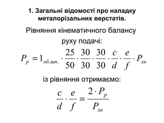 1. Загальні відомості про наладку
металорізальних верстатів.
Рівняння кінематичного балансу
руху подачі:
із рівняння отримаємо:
хвшпобp P
f
e
d
c
P ⋅⋅⋅⋅⋅⋅=
30
30
30
30
50
25
1 ..
хв
p
P
P
f
e
d
c ⋅
=⋅
2
 