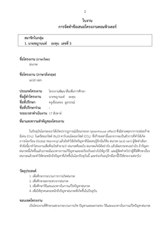 2
ใบงาน
การจัดทาข้อเสนอโครงงานคอมพิวเตอร์
สมาชิกในกลุ่ม
1. นายชญานนท์ อะทุน เลขที่ 5
ชื่อโครงงาน (ภาษาไทย)
ฝนกรด
ชื่อโครงงาน (ภาษาอังกฤษ)
acid rain
ประเภทโครงงาน โครงงานพัฒนาสื่อเพื่อการศึกษา
ชื่อผู้ทาโครงงาน นายชญานนท์ อะทุน
ชื่อที่ปรึกษา ครูเขื่อนทอง มูลวรรณ์
ชื่อที่ปรึกษาร่วม -
ระยะเวลาดาเนินงาน 17 สัปดาห์
ที่มาและความสาคัญของโครงงาน
ในปัจจุบันโลกของเราได้เกิดปรากฎการณ์เรือนกระจก (greenhouse effect) ซึ่งมีสาเหตุจากการปล่อยก๊าซ
มีเทน (CH4) ไนตรัสออกไซด์ (N2O) คาร์บอนไดออกไซด์ (CO2) ซึ่งก๊าชเหล่านี้นอกจากจะเป็นตัวการที่ทาให้เกิด
ภาวะโลกร้อน (Global Warming) แล้วยังทาให้เกิดปัญหาที่น้อยคนรู้จักนั่นก็คือ ฝนกรด (acid rain) ผู้จัดทาเลือก
หัวข้อนี้มาทาโครงงานเพื่อที่จะไขคาถามว่า ฝนกรดคืออะไร ฝนกรดเกิดได้อย่างไร แล้วมีผลกระทบอย่างไร ถ้าปัญหา
ฝนกรดนี้เกิดขึ้นแล้วเราจะมีแนวทางการแก้ปัญหาและจะป้องกันอย่างไรให้ถูกวิธี และผู้จัดทาหวังว่าผู้ที่ได้ศึกษาเรื่อง
ฝนกรดแล้วจะทาให้ตระหนักถึงปัญหาที่เกิดขึ้นในโลกปัจจุบันนี้ และช่วยกันอนุรักษ์โลกนี้ไว้ให้สวยงามต่อๆไป
วัตถุประสงค์
1. เพื่อศึกษากระบวนการการเกิดฝนกรด
2. เพื่อศึกษาผลกระทบจากฝนกรด
3. เพื่อศึกษาวิธีและแนวทางในการแก้ไขปัญหาฝนกรด
4. เพื่อให้ทุกคนตระหนักถึงปัญหาฝนกรดที่เกิดขึ้นในปัจจุบัน
ขอบเขตโครงงาน
เป็นโครงงานที่ศึกษาเฉพาะกระบวนการเกิด ปัญหาและผลกระทบ วิธีและแนวทางในการแก้ไขปัญหาฝนกรด
 
