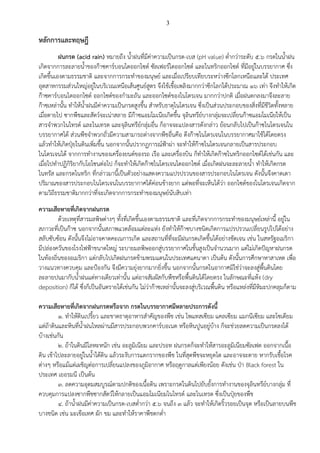 3
หลักการและทฤษฎี
ฝนกรด (acid rain) หมายถึง น้าฝนที่มีค่าความเป็นกรด-เบส (pH value) ต่ากว่าระดับ ๕.๖ กรดในน้าฝน
เกิดจากการละลายน้าของก๊าซคาร์บอนไดออกไซด์ ซัลเฟอร์ไดออกไซด์ และไนทริกออกไซด์ ที่มีอยู่ในบรรยากาศ ซึ่ง
เกิดขึ้นเองตามธรรมชาติ และจากการกระทาของมนุษย์ และเมื่อเปรียบเทียบระหว่างซีกโลกเหนือและใต้ ประเทศ
อุตสาหกรรมส่วนใหญ่อยู่ในบริเวณเหนือเส้นศูนย์สูตร จึงใช้เชื้อเพลิงมากกว่าซีกโลกใต้ประมาณ ๑๖ เท่า จึงทาให้เกิด
ก๊าซคาร์บอนไดออกไซด์ ออกไซด์ของกามะถัน และออกไซด์ของไนโตรเจน มากกว่าปกติ เมื่อฝนตกลงมาจึงละลาย
ก๊าซเหล่านั้น ทาให้น้าฝนมีค่าความเป็นกรดสูงขึ้น สาหรับธาตุไนโตรเจน ซึ่งเป็นส่วนประกอบของสิ่งที่มีชีวิตทั้งหลาย
เมื่อตายไป ซากพืชและสัตว์จะเน่าสลาย มีก๊าซแอมโมเนียเกิดขึ้น จุลินทรีย์บางกลุ่มจะเปลี่ยนก๊าซแอมโมเนียให้เป็น
สารจาพวกไนไทรต์ และไนเทรต และจุลินทรีย์กลุ่มอื่น ก็อาจจะแปลงสารดังกล่าว ย้อนกลับไปเป็นก๊าซไนโตรเจนใน
บรรยากาศได้ ส่วนพืชจาพวกถั่วมีความสามารถต่างจากพืชอื่นคือ ดึงก๊าซไนโตรเจนในบรรยากาศมาใช้ได้โดยตรง
แล้วทาให้เกิดปุ๋ยในดินเพิ่มขึ้น นอกจากนั้นปรากฏการณ์ฟ้าผ่า จะทาให้ก๊าซไนโตรเจนกลายเป็นสารประกอบ
ไนโตรเจนได้ จากการทางานของเครื่องยนต์ของรถ เรือ และเครื่องบิน ก็ทาให้เกิดก๊าซไนทริกออกไซด์ได้เช่นกัน และ
เมื่อไปทาปฏิกิริยากับโอโซนต่อไป ก็จะทาให้เกิดก๊าซไนโตรเจนไดออกไซด์ เมื่อเกิดฝนจะละลายน้า ทาให้เกิดกรด
ไนทรัส และกรดไนทริก ที่กล่าวมานี้เป็นตัวอย่างแสดงความแปรปรวนของสารประกอบไนโตรเจน ดังนั้นจึงคาดเดา
ปริมาณของสารประกอบไนโตรเจนในบรรยากาศได้ค่อนข้างยาก แต่พอที่จะเห็นได้ว่า ออกไซด์ของไนโตรเจนเกิดจาก
ตามวิถีธรรมชาติมากกว่าที่จะเกิดจากการกระทาของมนุษย์นับสิบเท่า
ความเสียหายที่เกิดจากฝนกรด
ด้วยเหตุที่สารมลพิษต่างๆ ทั้งที่เกิดขึ้นเองตามธรรมชาติ และที่เกิดจากการกระทาของมนุษย์เหล่านี้ อยู่ใน
สภาวะที่เป็นก๊าซ นอกจากนั้นสภาพแวดล้อมแต่ละแห่ง ยังทาให้ก๊าซบางชนิดเกิดการแปรปรวนเปลี่ยนรูปไปได้อย่าง
สลับซับซ้อน ดังนั้นจึงไม่อาจคาดคะเนการเกิด และสถานที่ที่จะมีฝนกรดเกิดขึ้นได้อย่างชัดเจน เช่น ในสหรัฐอเมริกา
มีปล่องควันของโรงไฟฟ้าขนาดใหญ่ ระบายมลพิษออกสู่บรรยากาศในชั้นสูงเป็นจานวนมาก แต่ไม่เกิดปัญหาฝนกรด
ในท้องถิ่นของอเมริกา แต่กลับไปเกิดฝนกรดข้ามพรมแดนในประเทศแคนาดา เป็นต้น ดังนั้นการศึกษาหาสาเหต เพื่อ
วางแนวทางควบคุม และป้องกัน จึงมีความยุ่งยากมากยิ่งขึ้น นอกจากนั้นกรดในอากาศมิใช่ว่าจะลงสู่พื้นดินโดย
ละลายปนมากับน้าฝนแต่ทางเดียวเท่านั้น แต่อาจสัมผัสกับพืชหรือพื้นดินได้โดยตรง ในลักษณะที่แห้ง (dry
deposition) ก็ได้ ซึ่งก็เป็นอันตรายได้เช่นกัน ไม่ว่าก๊าซเหล่านั้นจะลงสู่บริเวณพื้นดิน หรือแหล่งที่มีหิมะปกคลุมก็ตาม
ความเสียหายที่เกิดจากฝนกรดหรือจาก กรดในบรรยากาศมีหลายประการดังนี้
๑. ทาให้ดินเปรี้ยว และขาดธาตุอาหารสาคัญของพืช เช่น โพแทสเซียม แคลเซียม แมกนีเซียม และโซเดียม
แต่ถ้าดินและหินที่น้าฝนไหลผ่านมีสารประกอบพวกคาร์บอเนต หรือหินปูนอยู่บ้าง ก็จะช่วยลดความเป็นกรดลงได้
บ้างเช่นกัน
๒. ถ้าในดินมีโลหะหนัก เช่น อะลูมิเนียม และปรอท ฝนกรดก็จะทาให้สารอะลูมิเนียมซัลเฟต ออกจากเนื้อ
ดิน เข้าไปละลายอยู่ในน้าใต้ดิน แล้วระงับการแตกรากของพืช ในที่สุดพืชจะหยุดโต และอาจจะตาย หากรับเชื้อโรค
ต่างๆ หรือแม้แต่เผชิญต่อการเปลี่ยนแปลงของภูมิอากาศ หรือฤดูกาลแต่เพียงน้อย ดังเช่น ป่า Black forest ใน
ประเทศ เยอรมนี เป็นต้น
๓. ลดความอุดมสมบูรณ์ตามปกติของเนื้อดิน เพราะกรดในดินไปยับยั้งการทางานของจุลินทรีย์บางกลุ่ม ที่
ควบคุมการแปลงซากพืชซากสัตว์ให้กลายเป็นแอมโมเนียมไนไทรต์ และไนเทรต ซึ่งเป็นปุ๋ยของพืช
๔. ถ้าน้าฝนมีค่าความเป็นกรด-เบสต่ากว่า ๕.๖ จนถึง ๓ แล้ว จะทาให้เกิดริ้วรอยเป็นจุด หรือเป็นลายบนพืช
บางชนิด เช่น มะเขือเทศ ผัก ขม และทาให้ราคาพืชตกต่า
 