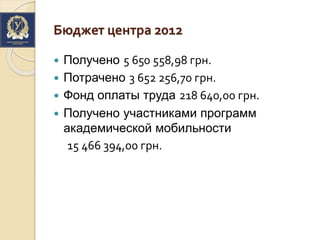 Бюджет центра 2012
 Получено 5 650 558,98 грн.
 Потрачено 3 652 256,70 грн.
 Фонд оплаты труда 218 640,00 грн.
 Получено участниками программ
академической мобильности
15 466 394,00 грн.
 