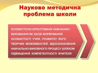 ОСОБИСТІСНО-ОРІЄНТОВАНЕ НАВЧАННЯ І
ВИХОВАННЯ ЯК ЗАСІБ ФОРМУВАННЯ
ОСОБИСТОСТІ УЧНЯ , РОЗВИТКУ ЙОГО
ТВОРЧИХ МОЖЛИВОСТЕЙ . ВДОСКОНАЛЕННЯ
НАВЧАЛЬНО-ВИХОВНОГО ПРОЦЕСУ ШЛЯХОМ
ПІДВИЩЕННЯ КОМПЕТЕНТНОСТІ ВЧИТЕЛЯ
 