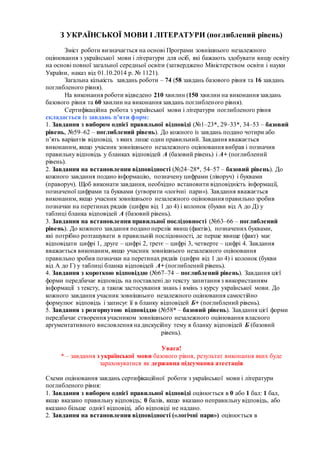 З УКРАЇНСЬКОЇ МОВИ І ЛІТЕРАТУРИ (поглиблений рівень)
Зміст роботи визначається на основі Програми зовнішнього незалежного
оцінювання з української мови і літератури для осіб, які бажають здобувати вищу освіту
на основі повної загальної середньої освіти (затверджено Міністерством освіти і науки
України, наказ від 01.10.2014 р. № 1121).
Загальна кількість завдань роботи – 74 (58 завдань базового рівня та 16 завдань
поглибленого рівня).
На виконання роботи відведено 210 хвилин (150 хвилин на виконання завдань
базового рівня та 60 хвилин на виконання завдань поглибленого рівня).
Сертифікаційна робота з української мови і літератури поглибленого рівня
складається із завдань п’яти форм:
1. Завдання з вибором однієї правильної відповіді (№1–23*, 29–33*, 34–53 – базовий
рівень, №59–62 – поглиблений рівень). До кожного із завдань подано чотири або
п’ять варіантів відповіді, з яких лише один правильний. Завдання вважається
виконаним, якщо учасник зовнішнього незалежного оцінювання вибрав і позначив
правильну відповідь у бланках відповідей А (базовий рівень) і А+ (поглиблений
рівень).
2. Завдання на встановлення відповідності (№24–28*, 54–57 – базовий рівень). До
кожного завдання подано інформацію, позначену цифрами (ліворуч) і буквами
(праворуч). Щоб виконати завдання, необхідно встановити відповідність інформації,
позначеної цифрами та буквами (утворити «логічні пари»). Завдання вважається
виконаним, якщо учасник зовнішнього незалежного оцінювання правильно зробив
позначки на перетинах рядків (цифри від 1 до 4) і колонок (букви від А до Д) у
таблиці бланка відповідей А (базовий рівень).
3. Завдання на встановлення правильної послідовності (№63–66 – поглиблений
рівень). До кожного завдання подано перелік явищ (фактів), позначених буквами,
які потрібно розташувати в правильній послідовності, де перше явище (факт) має
відповідати цифрі 1, друге – цифрі 2, третє – цифрі 3, четверте – цифрі 4. Завдання
вважається виконаним, якщо учасник зовнішнього незалежного оцінювання
правильно зробив позначки на перетинах рядків (цифри від 1 до 4) і колонок (букви
від А до Г) у таблиці бланка відповідей А+ (поглиблений рівень).
4. Завдання з короткою відповіддю (№67–74 – поглиблений рівень). Завдання цієї
форми передбачає відповідь на поставлені до тексту запитання з використанням
інформації з тексту, а також застосування знань і вмінь з курсу української мови. До
кожного завдання учасник зовнішнього незалежного оцінювання самостійно
формулює відповідь і записує її в бланку відповідей Б+ (поглиблений рівень).
5. Завдання з розгорнутою відповіддю (№58* – базовий рівень). Завдання цієї форми
передбачає створення учасником зовнішнього незалежного оцінювання власного
аргументативного висловлення на дискусійну тему в бланку відповідей Б (базовий
рівень).
Увага!
* – завдання з української мови базового рівня, результат виконання яких буде
зараховуватися як державна підсумкова атестація
Схеми оцінювання завдань сертифікаційної роботи з української мови і літератури
поглибленого рівня:
1. Завдання з вибором однієї правильної відповіді оцінюється в 0 або 1 бал: 1 бал,
якщо вказано правильну відповідь; 0 балів, якщо вказано неправильну відповідь, або
вказано більше однієї відповіді, або відповіді не надано.
2. Завдання на встановлення відповідності («логічні пари») оцінюється в
 