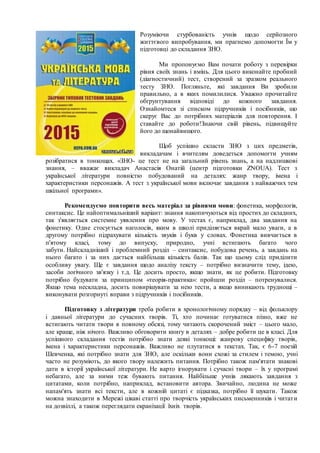 Розуміючи стурбованість учнів щодо серйозного
життєвого випробування, ми прагнемо допомогти Їм у
підготовці до складання ЗНО.
Ми пропонуємо Вам почати роботу з перевірки
рівня своїх знань і вмінь. Для цього виконайте пробний
(діагностичний) тест, створений за зразком реального
тесту ЗНО. Погляньте, які завдання Ви зробили
правильно, а в яких помилилися. Уважно прочитайте
обґрунтування відповіді до кожного завдання.
Ознайомтеся зі списком підручників і посібників, що
скерує Вас до потрібних матеріалів для повторення. І
ставайте до роботи!Знаючи свій рівень, підвищуйте
його до щонайвищого.
Щоб успішно скласти ЗНО з цих предметів,
викладачам і вчителям доведеться допомогти учням
розібратися в тонкощах. «ЗНО- це тест не на загальний рівень знань, а на надлишкові
знання, – вважає викладач Анастасія Онатій (центр підготовки ZNOUA). Тест з
української літератури повністю побудований на деталях: жанр твору, імена і
характеристики персонажів. А тест з української мови включає завдання з найважчих тем
шкільної програми».
Рекомендуємо повторити весь матеріал за рівнями мови: фонетика, морфологія,
синтаксис. Це найоптимальніший варіант: знання накопичуються від простих до складних,
так з'являється системне уявлення про мову. У тестах є, наприклад, два завдання на
фонетику. Одне стосується наголосів, яким в школі приділяється вкрай мало уваги, а в
другому потрібно підрахувати кількість звуків і букв у словах. Фонетика вивчається в
п'ятому класі, тому до випуску, природно, учні встигають багато чого
забути. Найскладніший і проблемний розділ – синтаксис, побудова речень, а завдань на
нього багато і за них дається найбільша кількість балів. Так що цьому слід приділити
особливу увагу. Ще є завдання щодо аналізу тексту – потрібно визначити тему, ідею,
засоби логічного зв'язку і т.д. Це досить просто, якщо знати, як це робити. Підготовку
потрібно будувати за принципом «теорія-практика»: пройшли розділ – потренувалися.
Якщо тема нескладна, досить повирішувати за нею тести, а якщо виникають труднощі –
виконувати розгорнуті вправи з підручників і посібників.
Підготовку з літератури треба робити в хронологічному порядку – від фольклору
і давньої літератури до сучасних творів. Ті, хто починає готуватися пізно, вже не
встигають читати твори в повному обсязі, тому читають скорочений зміст – цього мало,
але краще, ніж нічого. Важливо обговорити книгу в деталях – добре робити це в класі. Для
успішного складання тестів потрібно знати деякі тонкощі: жанрову специфіку творів,
імена і характеристики персонажів. Важливо не плутатися в текстах. Так, є 6-7 поезій
Шевченка, які потрібно знати для ЗНО, але оскільки вони схожі за стилем і темою, учні
часто не розуміють, до якого твору належить питання. Потрібно також пам'ятати знакові
дати в історії української літератури. Не варто ігнорувати і сучасні твори – їх у програмі
небагато, але за ними теж бувають питання. Найбільше учнів лякають завдання з
цитатами, коли потрібно, наприклад, встановити автора. Звичайно, людина не може
напам'ять знати всі тексти, але в кожній цитаті є підказка, потрібно її шукати. Також
можна знаходити в Мережі цікаві статті про творчість українських письменників і читати
на дозвіллі, а також переглядати екранізації їхніх творів.
 