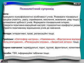 Психологічний супровід
Мета:
Врахувати психофізіологічні особливості учнів. Розвивати пізнавальні
процеси (пам'ять, увагу, сприймання, мислення, мовлення, уяву тощо) та
математичні здібності учнів. Формувати пізнавальний інтерес.
Створити позитивно-емоційний настрій і психологічно комфортні умови.
Сприяти позитивному відношенню учнів до навчання.
Методи: інтерактивні, ігрові, релаксаційні тощо.
Прийоми: «Світлофор настрою», «Навіювання», «Відстрочена відгадка»,
«Бліц-опитування», «Релаксаційні вправи», «Зворотний зв'язок» тощо.
Форми навчання: індивідуальні, парні, групові, фронтальні, колективні.
Засоби: ТЗН, інформаційні таблички тощо.
 
