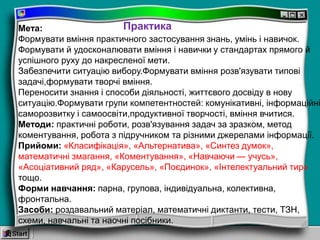 Мета:
Формувати вміння практичного застосування знань, умінь і навичок.
Формувати й удосконалювати вміння і навички у стандартах прямого й
успішного руху до накресленої мети.
Забезпечити ситуацію вибору.Формувати вміння розв'язувати типові
задачі,формувати творчі вміння.
Переносити знання і способи діяльності, життєвого досвіду в нову
ситуацію.Формувати групи компетентностей: комунікативні, інформаційні
саморозвитку і самоосвіти,продуктивної творчості, вміння вчитися.
Методи: практичні роботи, розв'язування задач за зразком, метод
коментування, робота з підручником та різними джерелами інформації.
Прийоми: «Класифікація», «Альтернатива», «Синтез думок»,
математичні змагання, «Коментування», «Навчаючи — учусь»,
«Асоціативний ряд», «Карусель», «Поєдинок», «Інтелектуальний тир»
тощо.
Форми навчання: парна, групова, індивідуальна, колективна,
фронтальна.
Засоби: роздавальний матеріал, математичні диктанти, тести, ТЗН,
схеми, навчальні та наочні посібники.
Практика
 