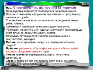 Мета:
Організувати і підтримати безперервний зворотний зв'язок.
Одержати своєчасну інформацію про успішність просування у
навчанні всіх учнів.
Спостерігати за процесом засвоєння та застосування знань,
умінь, навичок.
Здійснювати моніторинг навчальних досягнень учнів.
Формувати на кожного учня «досьє» (залучаючи комп'ютер), до
якого тільки він та вчитель мають доступ.
Формувати групи компетентностей: соціальні,ціннісні,
комунікативні, культурні.
Методи: спостереження, дискусія, створення проблемної
ситуації.
Прийоми: рефлексія, «Світлофор настрою», «Релаксаційні
вправи», «Зворотний зв'язок» тощо.
Форми навчання: індивідуальна, парна, колективна,
фронтальна.
Засоби: завдання для моніторингу рівня знань, комп'ютер,
навчальні та наочні посібники, ТЗН.
Спостереження, діагностика та корекція
 