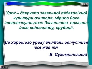 Урок – дзеркало загальної педагогічної
культури вчителя, мірило його
інтелектуального багатства, показник
його світогляду, ерудиції.
До хорошого уроку вчитель готується
все життя.
В. Сухомлинський
 