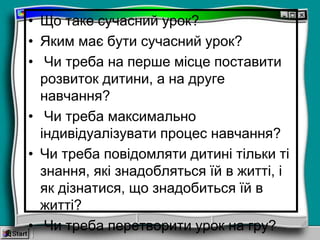 • Що таке сучасний урок?
• Яким має бути сучасний урок?
• Чи треба на перше місце поставити
розвиток дитини, а на друге
навчання?
• Чи треба максимально
індивідуалізувати процес навчання?
• Чи треба повідомляти дитині тільки ті
знання, які знадобляться їй в житті, і
як дізнатися, що знадобиться їй в
житті?
• Чи треба перетворити урок на гру?
 