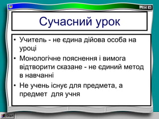 Сучасний урок
• Учитель - не єдина дійова особа на
уроці
• Монологічне пояснення і вимога
відтворити сказане - не єдиний метод
в навчанні
• Не учень існує для предмета, а
предмет для учня
 