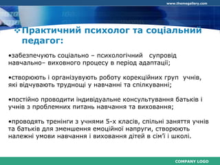 COMPANY LOGO
www.themegallery.com
Практичний психолог та соціальний
педагог:
•забезпечують соціально – психологічний супровід
навчально– виховного процесу в період адаптації;
•створюють і організувують роботу корекційних груп учнів,
які відчувають труднощі у навчанні та спілкуванні;
•постійно проводити індивідуальне консультування батьків і
учнів з проблемних питань навчання та виховання;
•проводять тренінги з учнями 5-х класів, спільні заняття учнів
та батьків для зменшення емоційної напруги, створюють
належні умови навчання і виховання дітей в сім’ї і школі.
 
