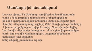 Ամանորը իմ ընտանիքում
Ես շատ սիրում են Ամանորը, որովհետև այն ամենաուրախ
տոնն է և իմ քույրիկի ծննդյան օրն է: Դեկտեմբերի 31-
ին մենք պատրաստեցինք տոնական սեղան, ունեցանք շատ
հյուրեր , մեզ անսպասելի այցելեց Ձմեռ Պապիկը և Ձյունանուշը
և ինձ ու քույրիկիս շատ նվերներ տվեց: Հետո դիմավորեցինք
Նոր Տարին մեր տանը մորաքրոջս հետ և գնացինք տատիկիս
տուն, նոր տարին շնորհավորելու, տարանք նվերներ ու
ստացանք շատ նվերներ:
Տոնը անցավ շաաաաատ ուրախ:
 