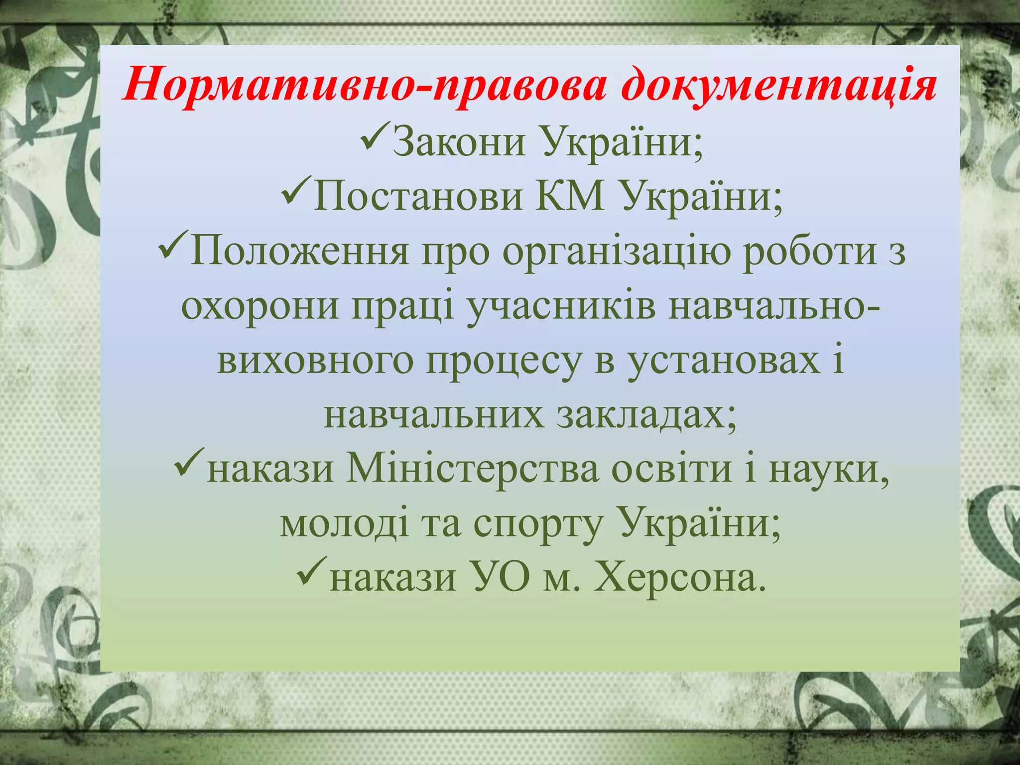 Нормативно-правова документація
Закони України;
Постанови КМ України;
Положення про організацію роботи з
охорони праці учасників навчально-
виховного процесу в установах і
навчальних закладах;
накази Міністерства освіти і науки,
молоді та спорту України;
накази УО м. Херсона.
 