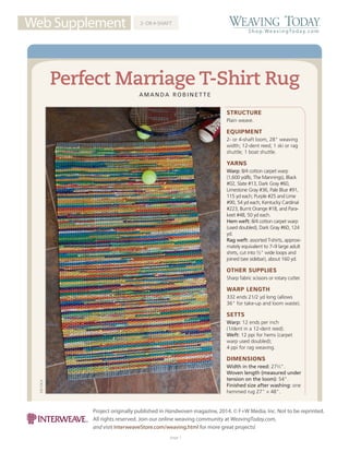 Web Supplement TM
Shop.WeavingToday. com
Project originally published in Handwoven magazine, 2014. © F+W Media, Inc. Not to be reprinted.
All rights reserved. Join our online weaving community at WeavingToday.com,
and visit InterweaveStore.com/weaving.html for more great projects!
page 1
JOECOCA
STRUCTURE
Plain weave.
EQUIPMENT
2- or 4-shaft loom, 28" weaving
width; 12-dent reed; 1 ski or rag
shuttle; 1 boat shuttle.
YARNS
Warp: 8/4 cotton carpet warp
(1,600 yd/lb, The Mannings), Black
#02, Slate #13, Dark Gray #60,
Limestone Gray #36, Pale Blue #91,
115 yd each; Purple #25 and Lime
#90, 54 yd each; Kentucky Cardinal
#223, Burnt Orange #18, and Para-
keet #48, 50 yd each.
Hem weft: 8/4 cotton carpet warp
(used doubled), Dark Gray #60, 124
yd.
Rag weft: assorted T-shirts, approxi-
mately equivalent to 7–9 large adult
shirts, cut into ½" wide loops and
joined (see sidebar), about 160 yd.
OTHER SUPPLIES
Sharp fabric scissors or rotary cutter.
WARP LENGTH
332 ends 21/2 yd long (allows
36" for take-up and loom waste).
SETTS
Warp: 12 ends per inch
(1/dent in a 12-dent reed).
Weft: 12 ppi for hems (carpet
warp used doubled);
4 ppi for rag weaving.
DIMENSIONS
Width in the reed: 272
⁄3".
Woven length (measured under
tension on the loom): 54".
Finished size after washing: one
hemmed rug 27" × 48".
2- OR 4-SHAFT
Perfect Marriage T-Shirt Rug
A M A N D A R O B I N E T T E
 