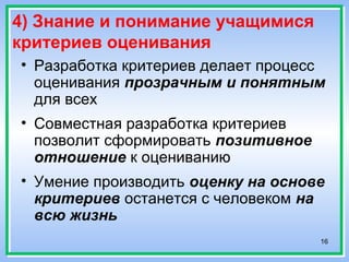 16
4) Знание и понимание учащимися
критериев оценивания
• Разработка критериев делает процесс
оценивания прозрачным и понятным
для всех
• Совместная разработка критериев
позволит сформировать позитивное
отношение к оцениванию
• Умение производить оценку на основе
критериев останется с человеком на
всю жизнь
 
