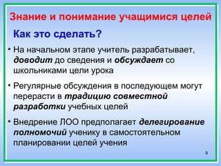 9
Знание и понимание учащимися целей
Как это сделать?
• На начальном этапе учитель разрабатывает,
доводит до сведения и обсуждает со
школьниками цели урока
• Регулярные обсуждения в последующем могут
перерасти в традицию совместной
разработки учебных целей
• Внедрение ЛОО предполагает делегирование
полномочий ученику в самостоятельном
планировании целей учения
 