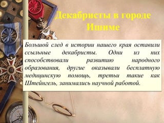 Декабристы в городе
Ишиме
Большой след в истории нашего края оставили
ссыльные декабристы. Одни из них
способствовали развитию народного
образования, другие оказывали бесплатную
медицинскую помощь, третьи такие как
Штейнгель, занимались научной работой.
 