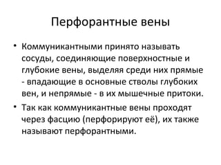 Перфорантные вены
• Коммуникантными принято называть
сосуды, соединяющие поверхностные и
глубокие вены, выделяя среди них прямые
- впадающие в основные стволы глубоких
вен, и непрямые - в их мышечные притоки.
• Так как коммуникантные вены проходят
через фасцию (перфорируют её), их также
называют перфорантными.
 