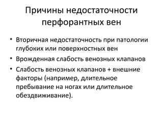 Причины недостаточности
перфорантных вен
• Вторичная недостаточность при патологии
глубоких или поверхностных вен
• Врожденная слабость венозных клапанов
• Слабость венозных клапанов + внешние
факторы (например, длительное
пребывание на ногах или длительное
обездвиживание).
 