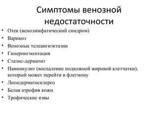 Симптомы венозной
недостаточности
• Отек (венолимфатический синдром)
• Варикоз
• Венозные телеангиэктазии
• Гиперпигментация
• Стазис-дерматит
• Панникулит (воспаление подкожной жировой клетчатки),
который может перейти в флегмону
• Липодерматосклероз
• Белая атрофия кожи
• Трофические язвы
 
