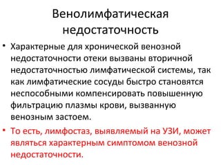 Венолимфатическая
недостаточность
• Характерные для хронической венозной
недостаточности отеки вызваны вторичной
недостаточностью лимфатической системы, так
как лимфатические сосуды быстро становятся
неспособными компенсировать повышенную
фильтрацию плазмы крови, вызванную
венозным застоем.
• То есть, лимфостаз, выявляемый на УЗИ, может
являться характерным симптомом венозной
недостаточности.
 
