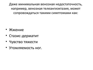 Даже минимальная венозная недостаточность,
например, венозная телеангиэктазия, может
сопровождаться такими симптомами как:
• Жжение
• Стазис-дерматит
• Чувство тяжести
• Утомляемость ног.
 