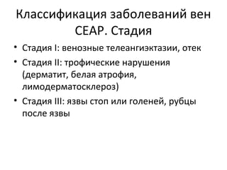 Классификация заболеваний вен
CEAP. Стадия
• Стадия I: венозные телеангиэктазии, отек
• Стадия II: трофические нарушения
(дерматит, белая атрофия,
лимодерматосклероз)
• Стадия III: язвы стоп или голеней, рубцы
после язвы
 