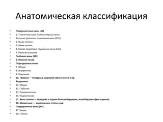 Анатомическая классификация
• Поверхностные вены (AS)
• 1. Телеангиэктазии / ретикулярные вены.
• Большая (длинная) подкожная вена (GSV).
• 2. Выше колена.
• 3. Ниже колена.
• 4. Малая (короткая) подкожная вена (LSV).
• 5. Немагистральная.
• Глубокие вены (AD)
• 6. Нижняя полая.
• Подвздошные вены.
• 7. Общая.
• 8. Внутренняя.
• 9. Наружная.
• 10. Тазовые — гонадные, широкой связки матки и пр.
• Бедренная.
• 11. Общая.
• 12. Глубокая.
• 13. Поверхностная.
• 14. Подколенная.
• 15. Вены голени — передняя и задняя большеберцовые, малоберцовая (все парные).
• 16. Мышечные — икроножные, стопы и др.
• Перфорантные вены (АР)
• 17. Бедра.
• 18. Голени.
 