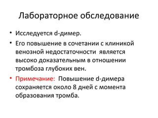 Лабораторное обследование
• Исследуется d-димер.
• Его повышение в сочетании с клиникой
венозной недостаточности является
высоко доказательным в отношении
тромбоза глубоких вен.
• Примечание: Повышение d-димера
сохраняется около 8 дней с момента
образования тромба.
 